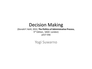 Decision Making 
(Donald F. Kettl, 2012, The Politics of Administrative Process, 
5th Edition, SAGE: London) 
p317-356 
Yogi Suwarno 
 