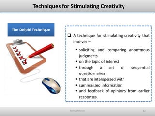 Remya Menon 12
Techniques for Stimulating Creativity
The Delphi Technique
 A technique for stimulating creativity that
involves –
 soliciting and comparing anonymous
judgments
 on the topic of interest
 through a set of sequential
questionnaires
 that are interspersed with
 summarized information
 and feedback of opinions from earlier
responses.
 