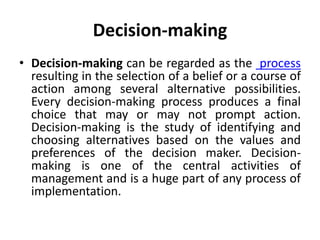 Decision-making
• Decision-making can be regarded as the process
resulting in the selection of a belief or a course of
action among several alternative possibilities.
Every decision-making process produces a final
choice that may or may not prompt action.
Decision-making is the study of identifying and
choosing alternatives based on the values and
preferences of the decision maker. Decision-
making is one of the central activities of
management and is a huge part of any process of
implementation.
 