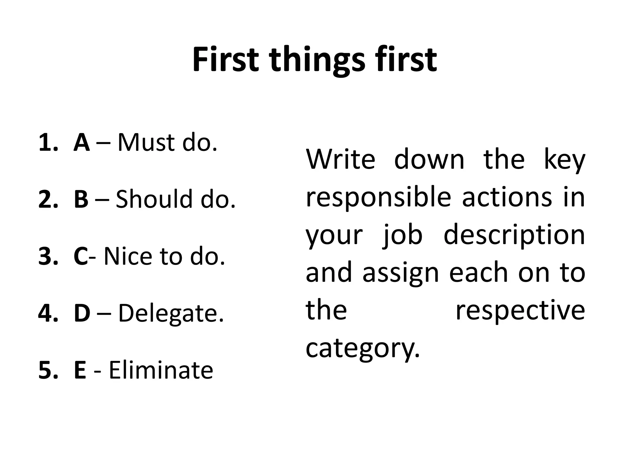 First things first
1. A – Must do.
2. B – Should do.
3. C- Nice to do.
4. D – Delegate.
5. E - Eliminate
Write down the key
responsible actions in
your job description
and assign each on to
the respective
category.
 