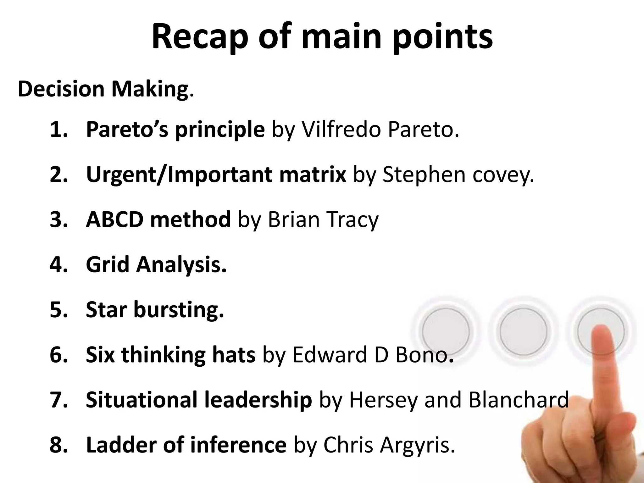 Recap of main points
Decision Making.
1. Pareto’s principle by Vilfredo Pareto.
2. Urgent/Important matrix by Stephen covey.
3. ABCD method by Brian Tracy
4. Grid Analysis.
5. Star bursting.
6. Six thinking hats by Edward D Bono.
7. Situational leadership by Hersey and Blanchard
8. Ladder of inference by Chris Argyris.
 