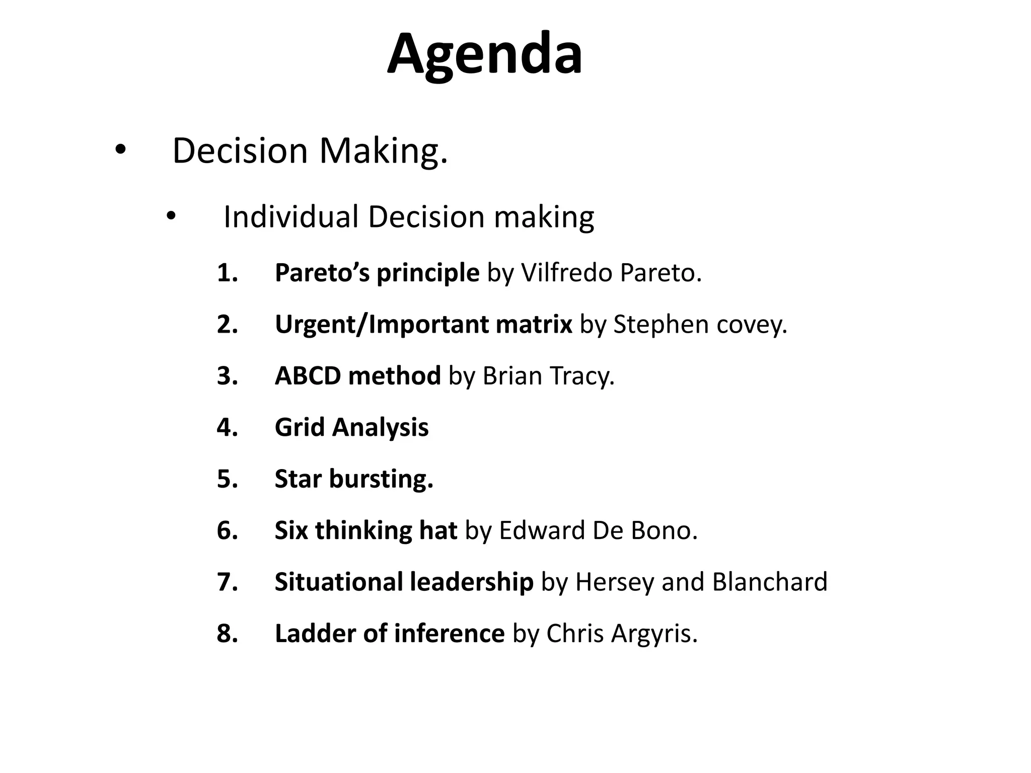Agenda
• Decision Making.
• Individual Decision making
1. Pareto’s principle by Vilfredo Pareto.
2. Urgent/Important matrix by Stephen covey.
3. ABCD method by Brian Tracy.
4. Grid Analysis
5. Star bursting.
6. Six thinking hat by Edward De Bono.
7. Situational leadership by Hersey and Blanchard
8. Ladder of inference by Chris Argyris.
 
