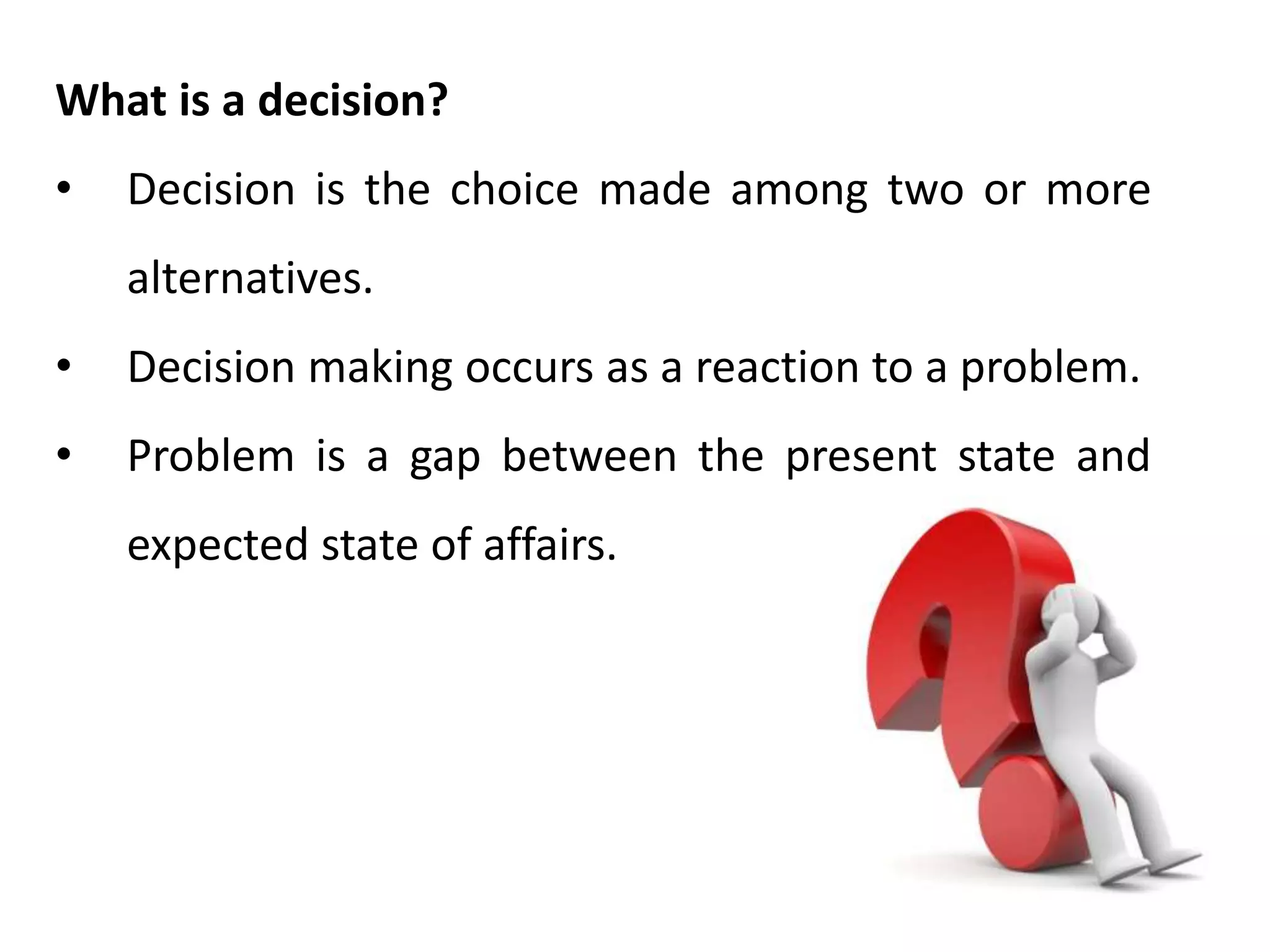 What is a decision?
• Decision is the choice made among two or more
alternatives.
• Decision making occurs as a reaction to a problem.
• Problem is a gap between the present state and
expected state of affairs.
 