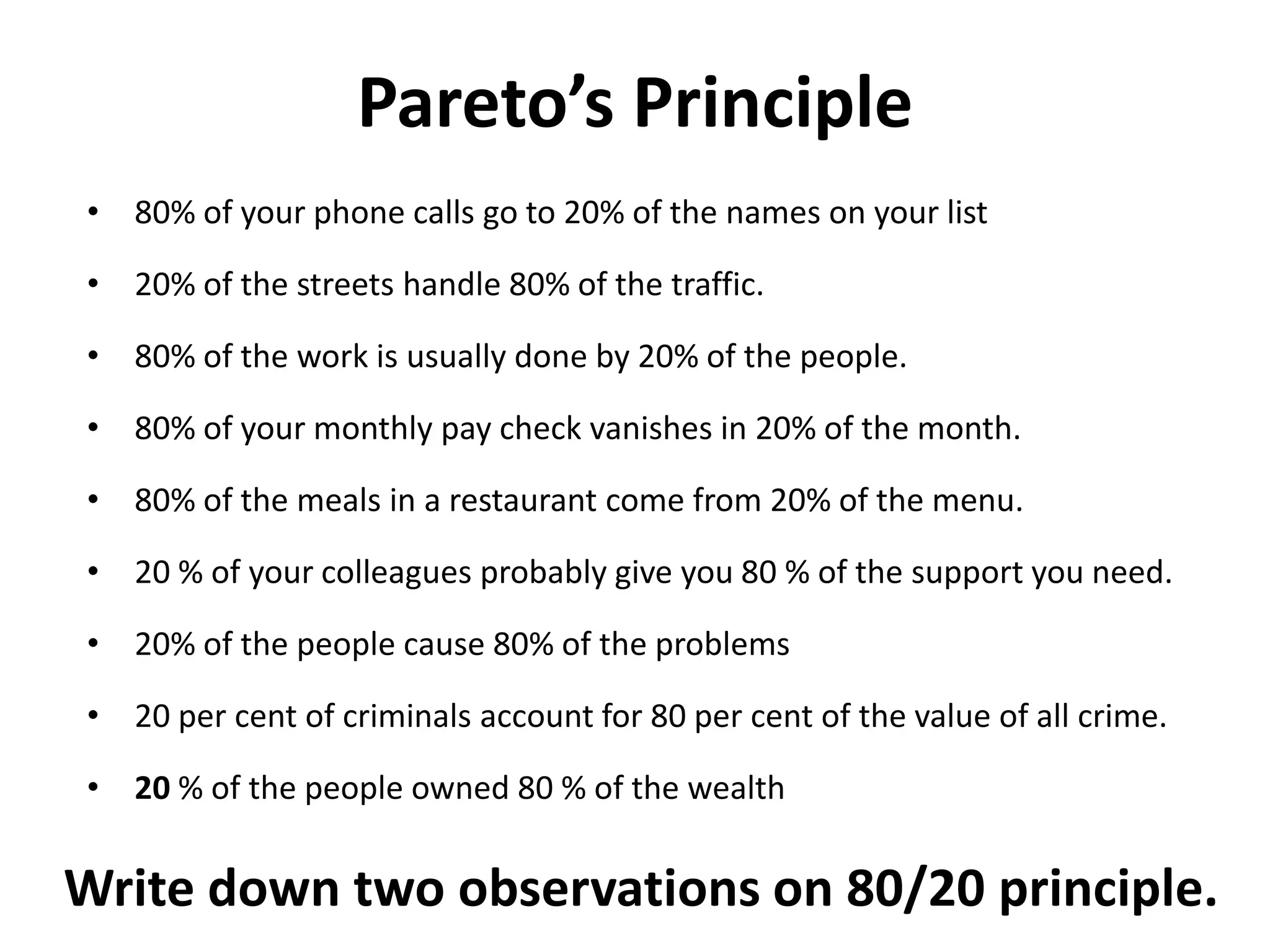 Pareto’s Principle
• 80% of your phone calls go to 20% of the names on your list
• 20% of the streets handle 80% of the traffic.
• 80% of the work is usually done by 20% of the people.
• 80% of your monthly pay check vanishes in 20% of the month.
• 80% of the meals in a restaurant come from 20% of the menu.
• 20 % of your colleagues probably give you 80 % of the support you need.
• 20% of the people cause 80% of the problems
• 20 per cent of criminals account for 80 per cent of the value of all crime.
• 20 % of the people owned 80 % of the wealth
Write down two observations on 80/20 principle.
 