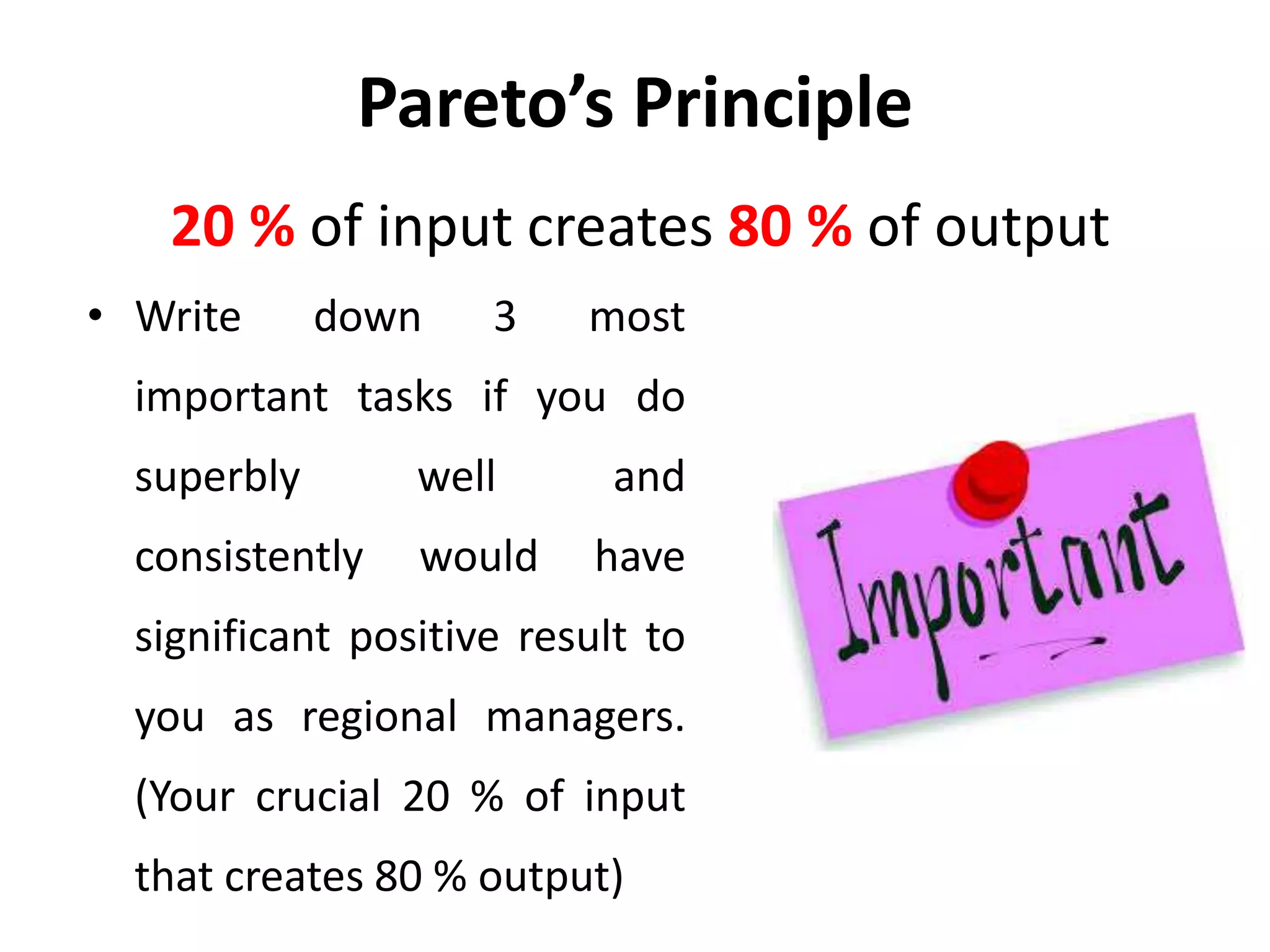 Pareto’s Principle
• Write down 3 most
important tasks if you do
superbly well and
consistently would have
significant positive result to
you as regional managers.
(Your crucial 20 % of input
that creates 80 % output)
20 % of input creates 80 % of output
 