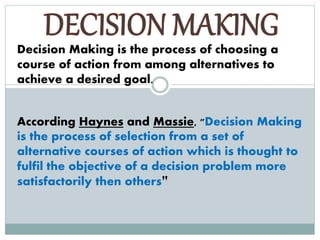 Decision Making is the process of choosing a
course of action from among alternatives to
achieve a desired goal.
According Haynes and Massie, "Decision Making
is the process of selection from a set of
alternative courses of action which is thought to
fulfil the objective of a decision problem more
satisfactorily then others"
 