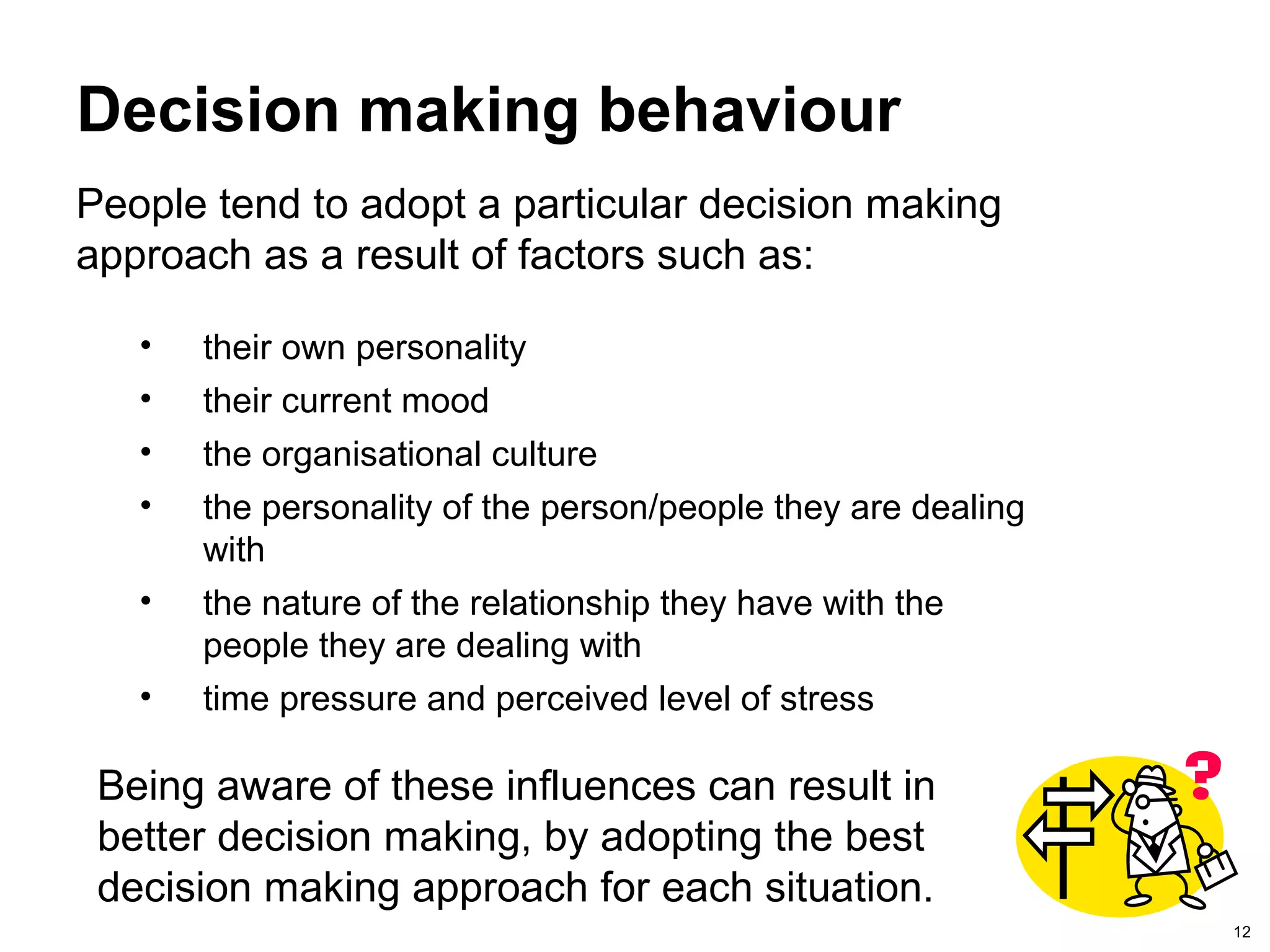 12
Decision making behaviour
People tend to adopt a particular decision making
approach as a result of factors such as:
• their own personality
• their current mood
• the organisational culture
• the personality of the person/people they are dealing
with
• the nature of the relationship they have with the
people they are dealing with
• time pressure and perceived level of stress
Being aware of these influences can result in
better decision making, by adopting the best
decision making approach for each situation.
 