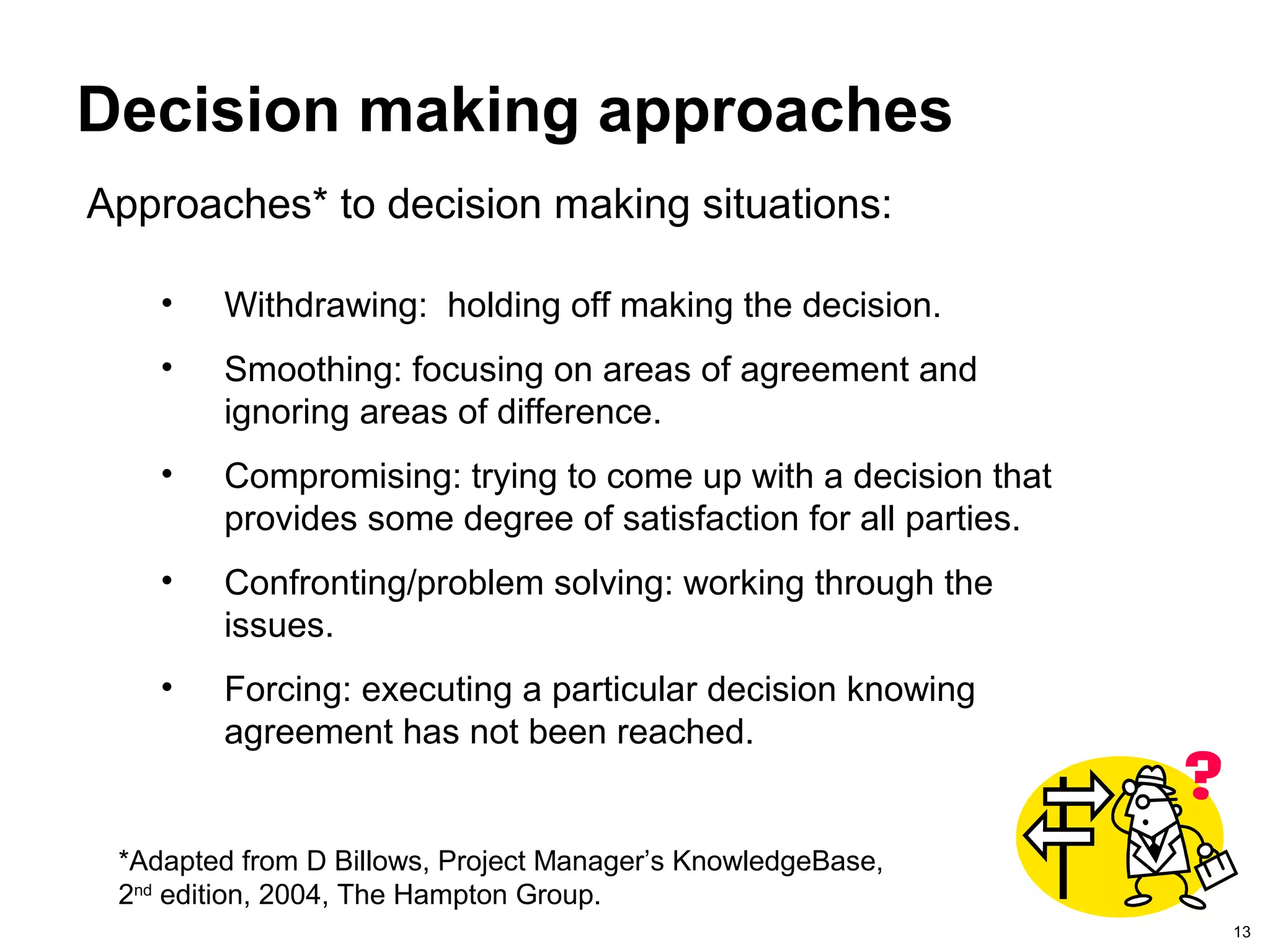 13
Decision making approaches
Approaches* to decision making situations:
*Adapted from D Billows, Project Manager’s KnowledgeBase,
2nd
edition, 2004, The Hampton Group.
• Withdrawing: holding off making the decision.
• Smoothing: focusing on areas of agreement and
ignoring areas of difference.
• Compromising: trying to come up with a decision that
provides some degree of satisfaction for all parties.
• Confronting/problem solving: working through the
issues.
• Forcing: executing a particular decision knowing
agreement has not been reached.
 
