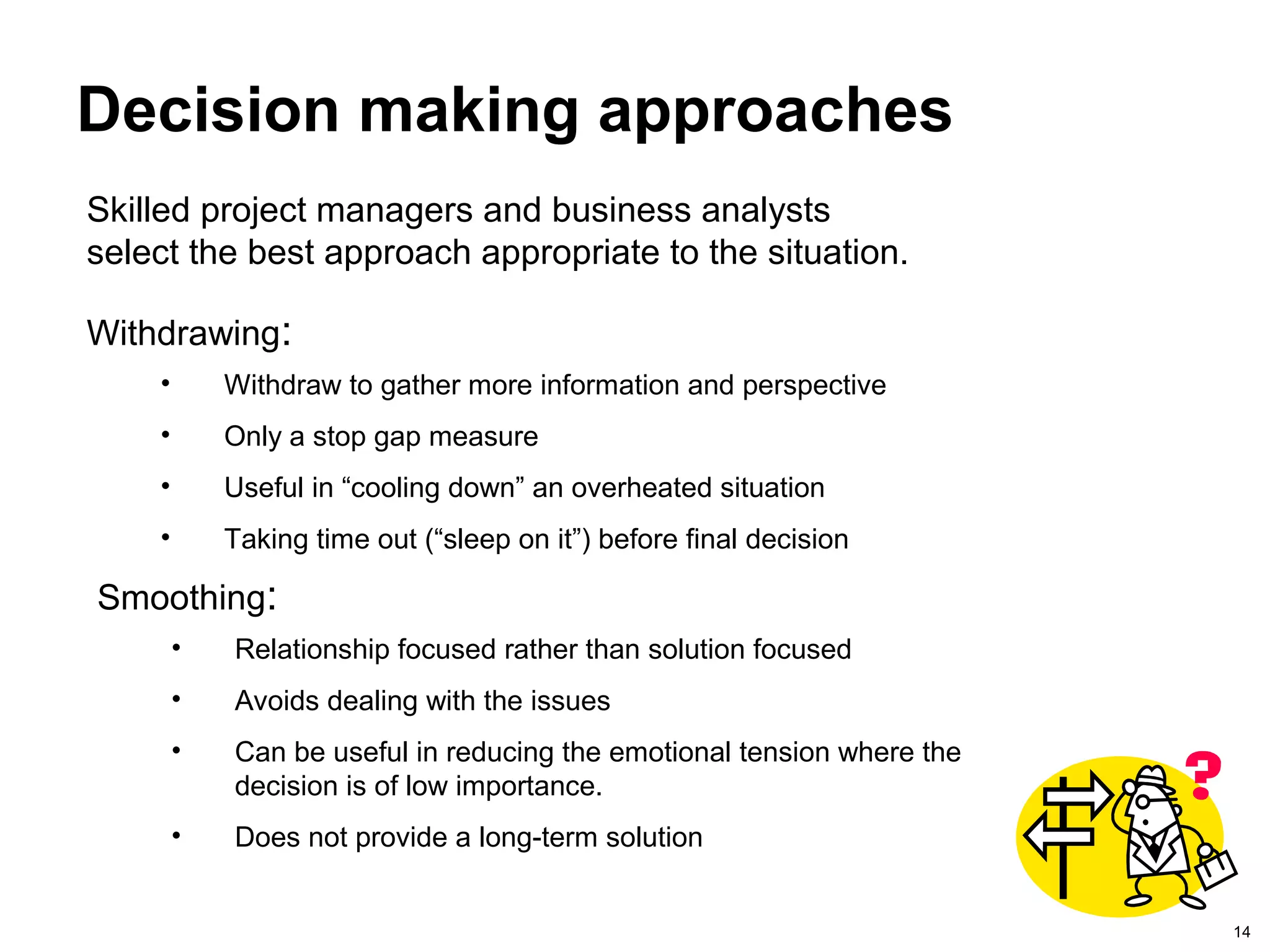 14
Decision making approaches
Withdrawing:
• Withdraw to gather more information and perspective
• Only a stop gap measure
• Useful in “cooling down” an overheated situation
• Taking time out (“sleep on it”) before final decision
Smoothing:
• Relationship focused rather than solution focused
• Avoids dealing with the issues
• Can be useful in reducing the emotional tension where the
decision is of low importance.
• Does not provide a long-term solution
Skilled project managers and business analysts
select the best approach appropriate to the situation.
 