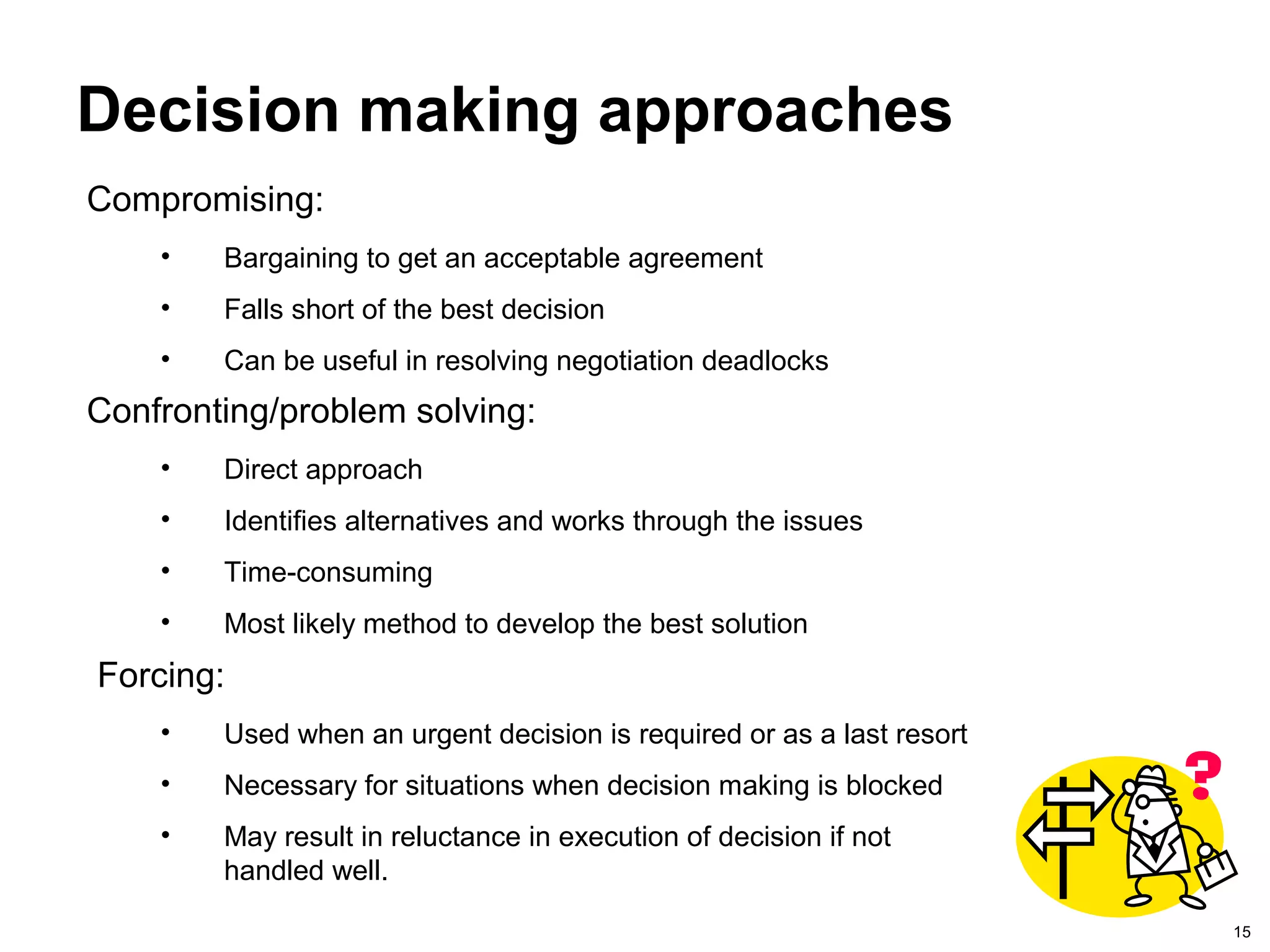 15
Decision making approaches
Confronting/problem solving:
• Direct approach
• Identifies alternatives and works through the issues
• Time-consuming
• Most likely method to develop the best solution
Forcing:
• Used when an urgent decision is required or as a last resort
• Necessary for situations when decision making is blocked
• May result in reluctance in execution of decision if not
handled well.
Compromising:
• Bargaining to get an acceptable agreement
• Falls short of the best decision
• Can be useful in resolving negotiation deadlocks
 