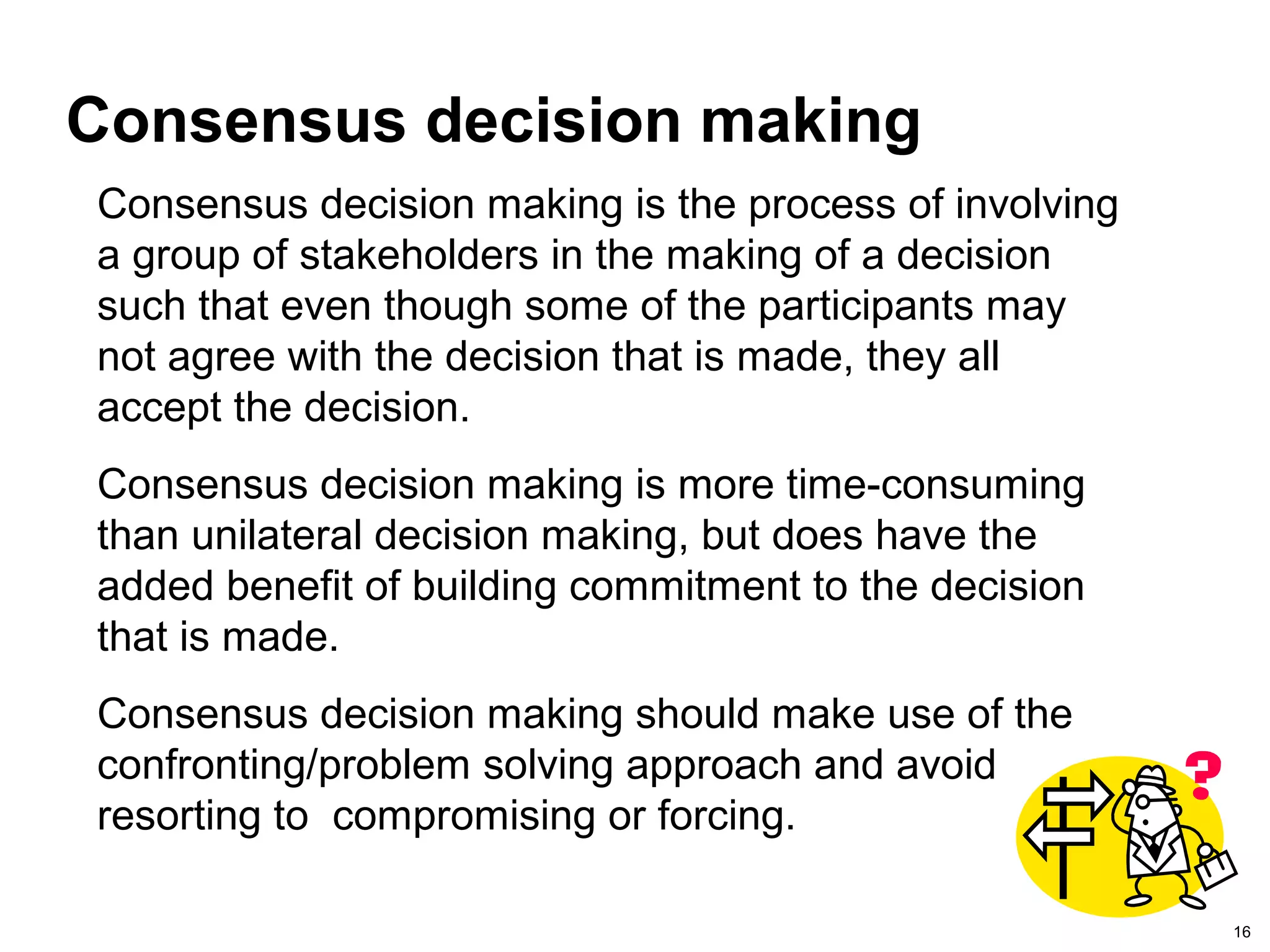 16
Consensus decision making
Consensus decision making is the process of involving
a group of stakeholders in the making of a decision
such that even though some of the participants may
not agree with the decision that is made, they all
accept the decision.
Consensus decision making is more time-consuming
than unilateral decision making, but does have the
added benefit of building commitment to the decision
that is made.
Consensus decision making should make use of the
confronting/problem solving approach and avoid
resorting to compromising or forcing.
 