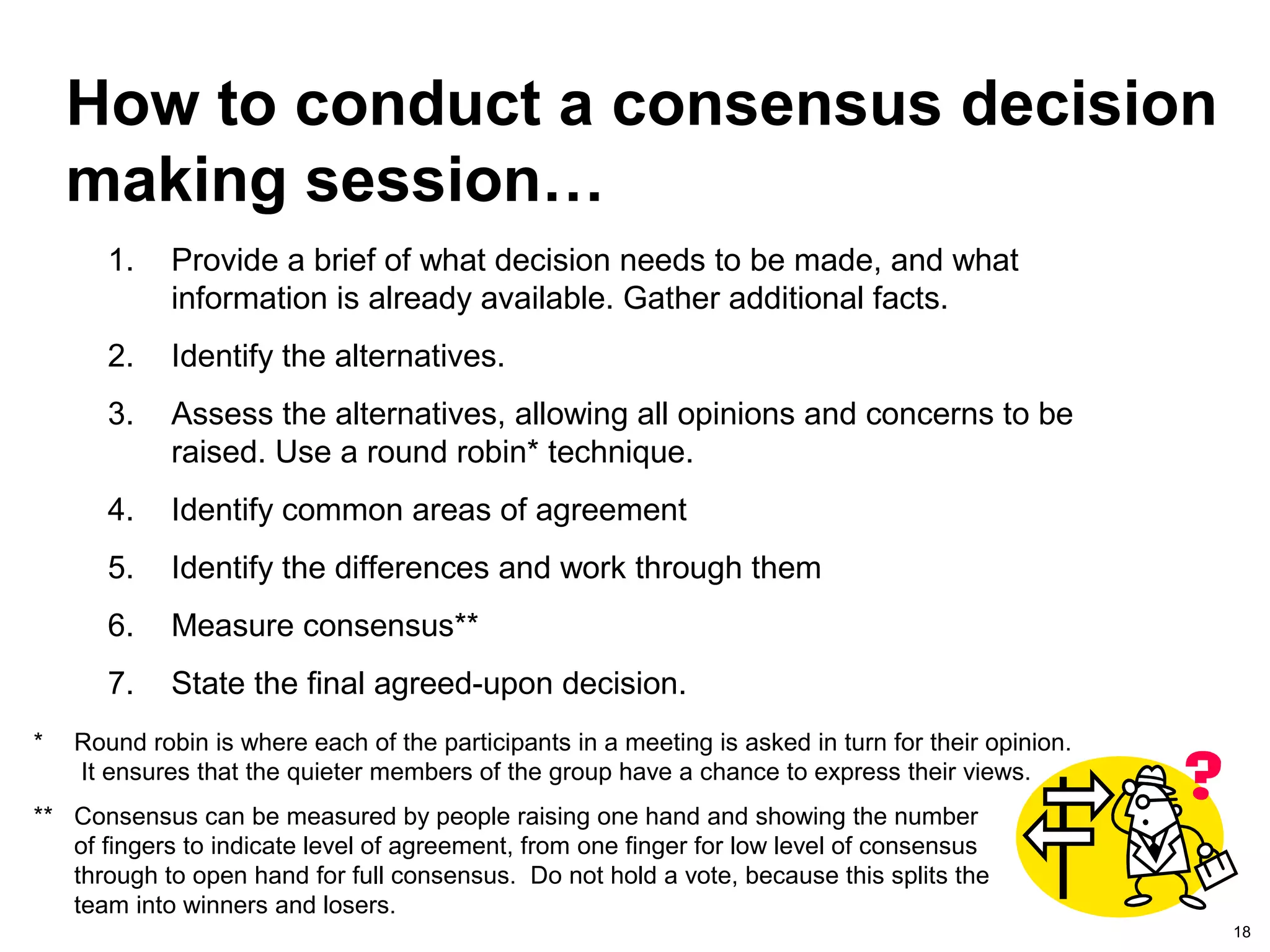 18
How to conduct a consensus decision
making session…
1. Provide a brief of what decision needs to be made, and what
information is already available. Gather additional facts.
2. Identify the alternatives.
3. Assess the alternatives, allowing all opinions and concerns to be
raised. Use a round robin* technique.
4. Identify common areas of agreement
5. Identify the differences and work through them
6. Measure consensus**
7. State the final agreed-upon decision.
* Round robin is where each of the participants in a meeting is asked in turn for their opinion.
It ensures that the quieter members of the group have a chance to express their views.
** Consensus can be measured by people raising one hand and showing the number
of fingers to indicate level of agreement, from one finger for low level of consensus
through to open hand for full consensus. Do not hold a vote, because this splits the
team into winners and losers.
 