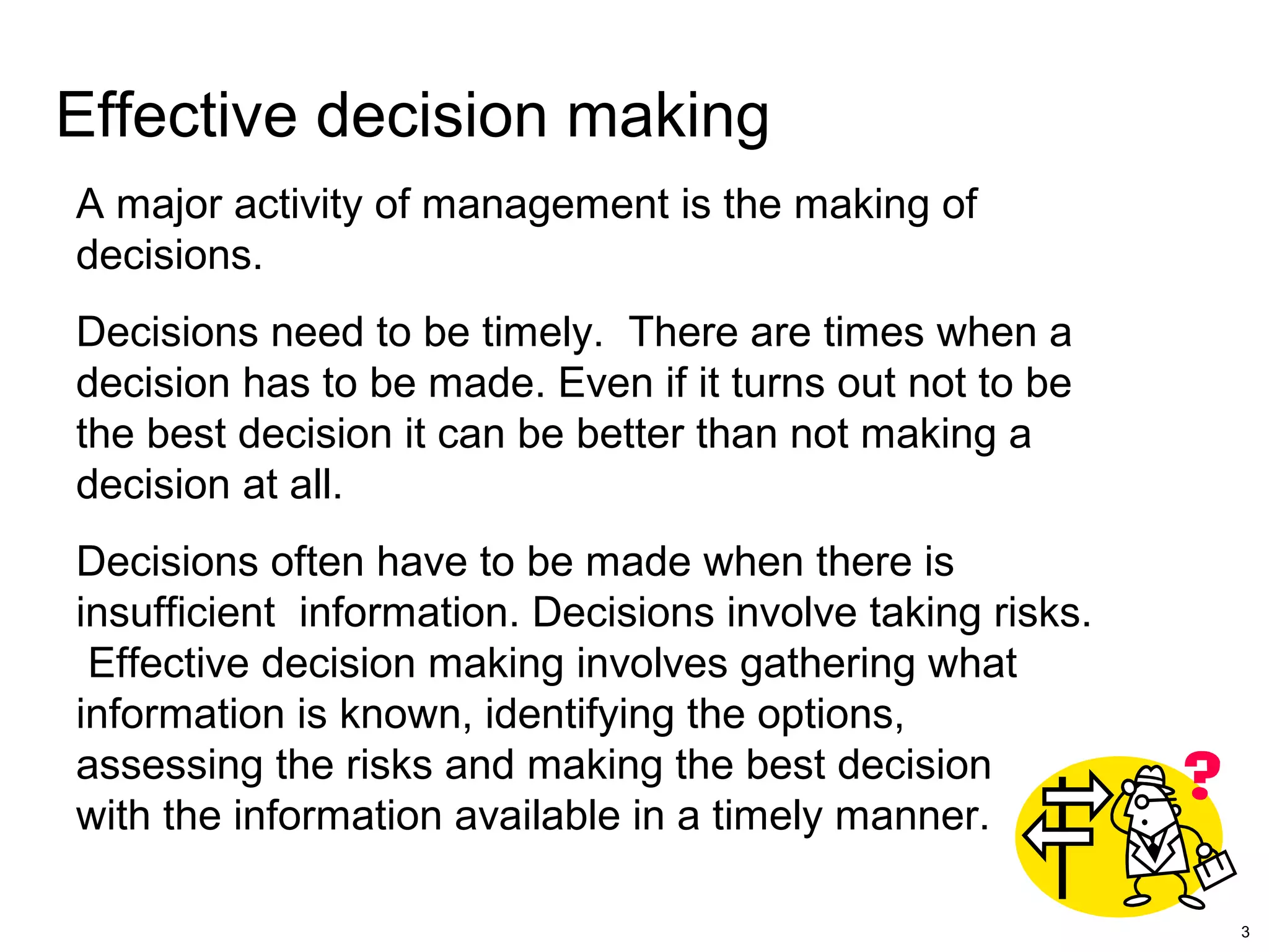 3
Effective decision making
A major activity of management is the making of
decisions.
Decisions need to be timely. There are times when a
decision has to be made. Even if it turns out not to be
the best decision it can be better than not making a
decision at all.
Decisions often have to be made when there is
insufficient information. Decisions involve taking risks.
Effective decision making involves gathering what
information is known, identifying the options,
assessing the risks and making the best decision
with the information available in a timely manner.
 