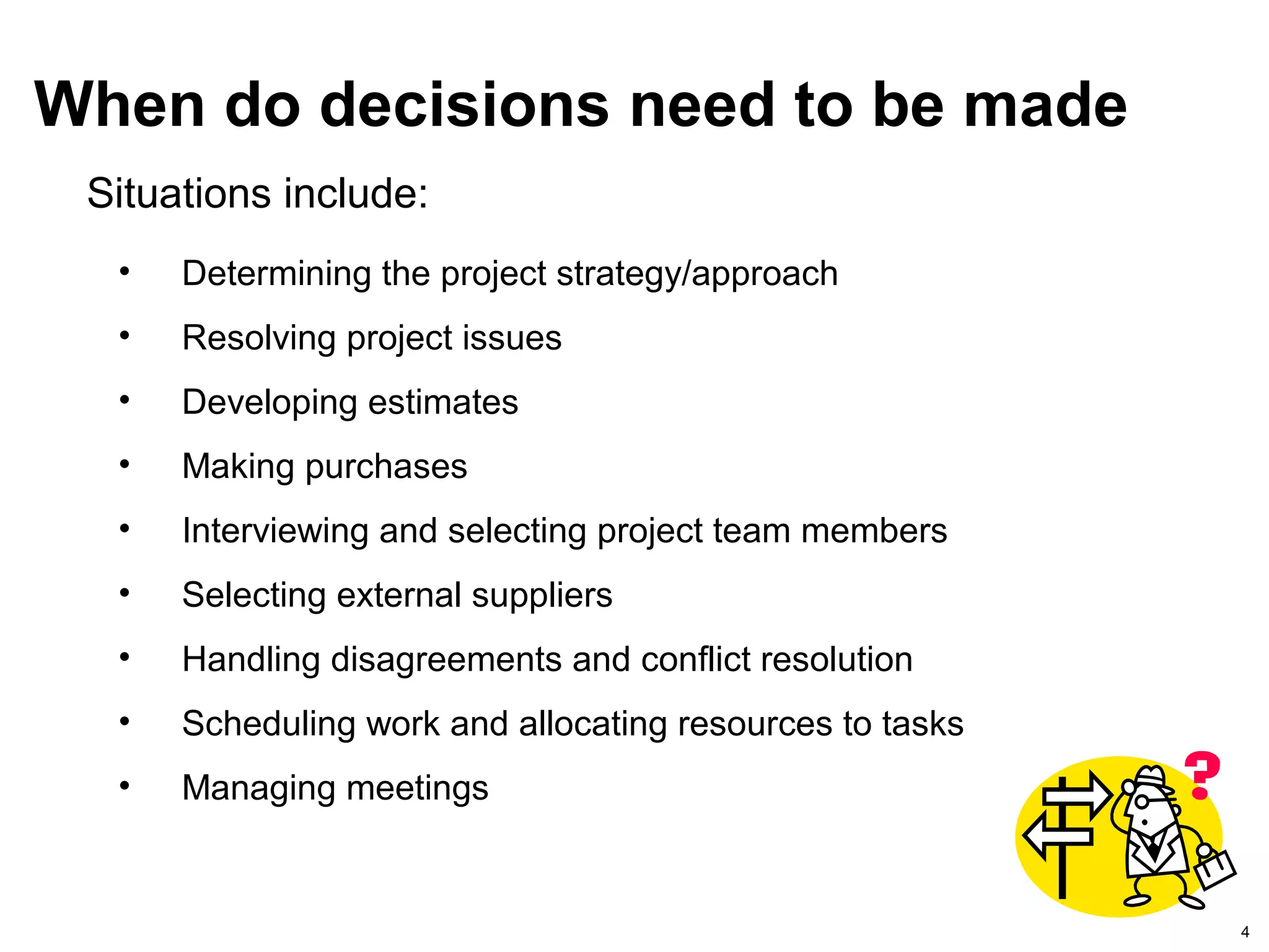 4
When do decisions need to be made
• Determining the project strategy/approach
• Resolving project issues
• Developing estimates
• Making purchases
• Interviewing and selecting project team members
• Selecting external suppliers
• Handling disagreements and conflict resolution
• Scheduling work and allocating resources to tasks
• Managing meetings
Situations include:
 
