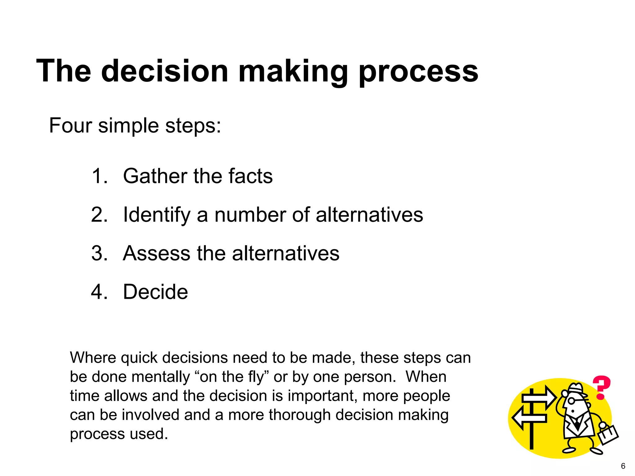 6
The decision making process
1. Gather the facts
2. Identify a number of alternatives
3. Assess the alternatives
4. Decide
Four simple steps:
Where quick decisions need to be made, these steps can
be done mentally “on the fly” or by one person. When
time allows and the decision is important, more people
can be involved and a more thorough decision making
process used.
 