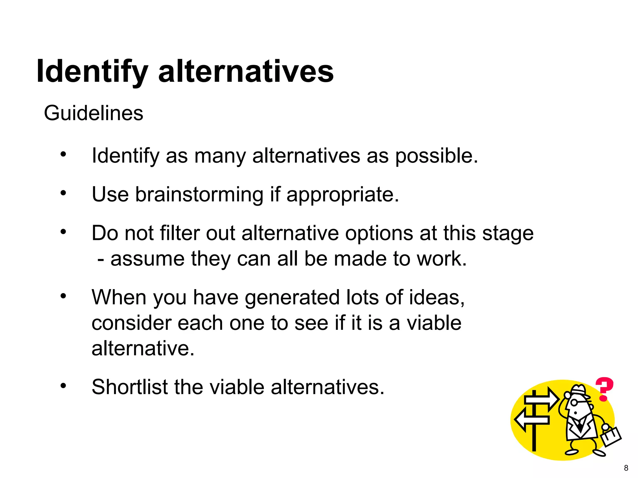 8
Identify alternatives
• Identify as many alternatives as possible.
• Use brainstorming if appropriate.
• Do not filter out alternative options at this stage
- assume they can all be made to work.
• When you have generated lots of ideas,
consider each one to see if it is a viable
alternative.
• Shortlist the viable alternatives.
Guidelines
 