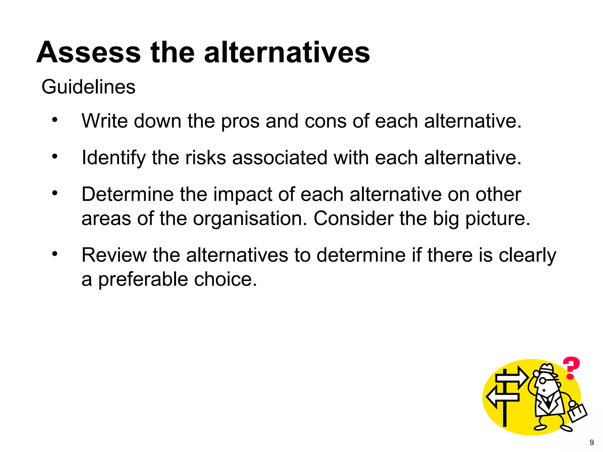 9
Assess the alternatives
• Write down the pros and cons of each alternative.
• Identify the risks associated with each alternative.
• Determine the impact of each alternative on other
areas of the organisation. Consider the big picture.
• Review the alternatives to determine if there is clearly
a preferable choice.
Guidelines
 