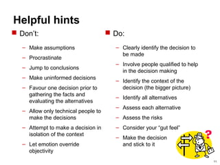 11
Helpful hints
 Do:
– Clearly identify the decision to
be made
– Involve people qualified to help
in the decision making
– Identify the context of the
decision (the bigger picture)
– Identify all alternatives
– Assess each alternative
– Assess the risks
– Consider your “gut feel”
– Make the decision
and stick to it
 Don’t:
– Make assumptions
– Procrastinate
– Jump to conclusions
– Make uninformed decisions
– Favour one decision prior to
gathering the facts and
evaluating the alternatives
– Allow only technical people to
make the decisions
– Attempt to make a decision in
isolation of the context
– Let emotion override
objectivity
 