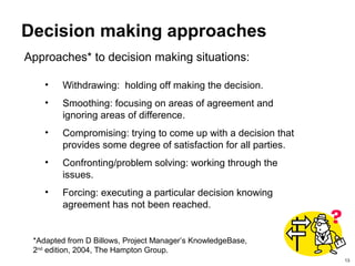 13
Decision making approaches
Approaches* to decision making situations:
*Adapted from D Billows, Project Manager’s KnowledgeBase,
2nd
edition, 2004, The Hampton Group.
• Withdrawing: holding off making the decision.
• Smoothing: focusing on areas of agreement and
ignoring areas of difference.
• Compromising: trying to come up with a decision that
provides some degree of satisfaction for all parties.
• Confronting/problem solving: working through the
issues.
• Forcing: executing a particular decision knowing
agreement has not been reached.
 