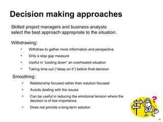 14
Decision making approaches
Withdrawing:
• Withdraw to gather more information and perspective
• Only a stop gap measure
• Useful in “cooling down” an overheated situation
• Taking time out (“sleep on it”) before final decision
Smoothing:
• Relationship focused rather than solution focused
• Avoids dealing with the issues
• Can be useful in reducing the emotional tension where the
decision is of low importance.
• Does not provide a long-term solution
Skilled project managers and business analysts
select the best approach appropriate to the situation.
 