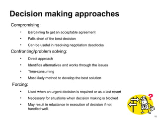 15
Decision making approaches
Confronting/problem solving:
• Direct approach
• Identifies alternatives and works through the issues
• Time-consuming
• Most likely method to develop the best solution
Forcing:
• Used when an urgent decision is required or as a last resort
• Necessary for situations when decision making is blocked
• May result in reluctance in execution of decision if not
handled well.
Compromising:
• Bargaining to get an acceptable agreement
• Falls short of the best decision
• Can be useful in resolving negotiation deadlocks
 