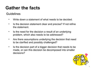 7
Gather the facts
• Write down a statement of what needs to be decided.
• Is the decision statement clear and precise? If not refine
the statement.
• Is the need for the decision a result of an underlying
problem, which also needs to be addressed?
• Are there assumptions underlying the decision that need
to be clarified and possibly challenged?
• Is the decision part of a bigger decision that needs to be
made, or can this decision be decomposed into smaller
decisions?
Guidelines
 