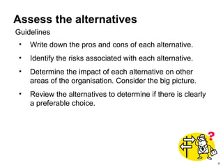 9
Assess the alternatives
• Write down the pros and cons of each alternative.
• Identify the risks associated with each alternative.
• Determine the impact of each alternative on other
areas of the organisation. Consider the big picture.
• Review the alternatives to determine if there is clearly
a preferable choice.
Guidelines
 
