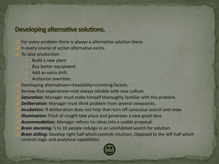  For every problem there is always a alternative solution there.
 In every course of action alternative exists.
 To raise production :
 Build a new plant
 Buy better equipment
 Add an extra shift
 Authorize overtime.
 Developing alternatives==Feasibility==Limiting factors.
 Review Past experience==not always reliable with new culture
 Saturation: Manager must make himself thoroughly familiar with the problem.
 Deliberation: Manager must think problem from several viewpoints.
 Incubation: If deliberation does not help then turn off conscious search and relax.
 Illumination: Flash of insight take place and generates a new good idea.
 Accommodation: Manager refines his ideas into a usable proposal.
 Brain storming: 5 to 10 people indulge in an uninhibited search for solution.
 Brain stilling: Develop right half which controls intuition, Opposed to the left half which
controls logic and analytical capabilities.
 