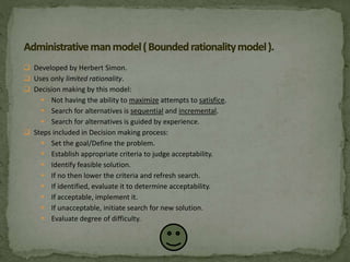  Developed by Herbert Simon.
 Uses only limited rationality.
 Decision making by this model:
 Not having the ability to maximize attempts to satisfice.
 Search for alternatives is sequential and incremental.
 Search for alternatives is guided by experience.
 Steps included in Decision making process:
 Set the goal/Define the problem.
 Establish appropriate criteria to judge acceptability.
 Identify feasible solution.
 If no then lower the criteria and refresh search.
 If identified, evaluate it to determine acceptability.
 If acceptable, implement it.
 If unacceptable, initiate search for new solution.
 Evaluate degree of difficulty.
 