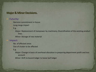  Futurity:
 Decision commitment in future
 Long range impact
 E.g.
Major: Replacement of manpower by machinery, Diversification of the existing product
lines.
Minor: Storage of raw material
 Impact:
 No. of affected areas
 Size of cluster to be affected
 E.g.
Major: Change in basis of overhead allocation in preparing department profit and loss
account
Minor: Shift to bound ledger to loose leaf ledger
 