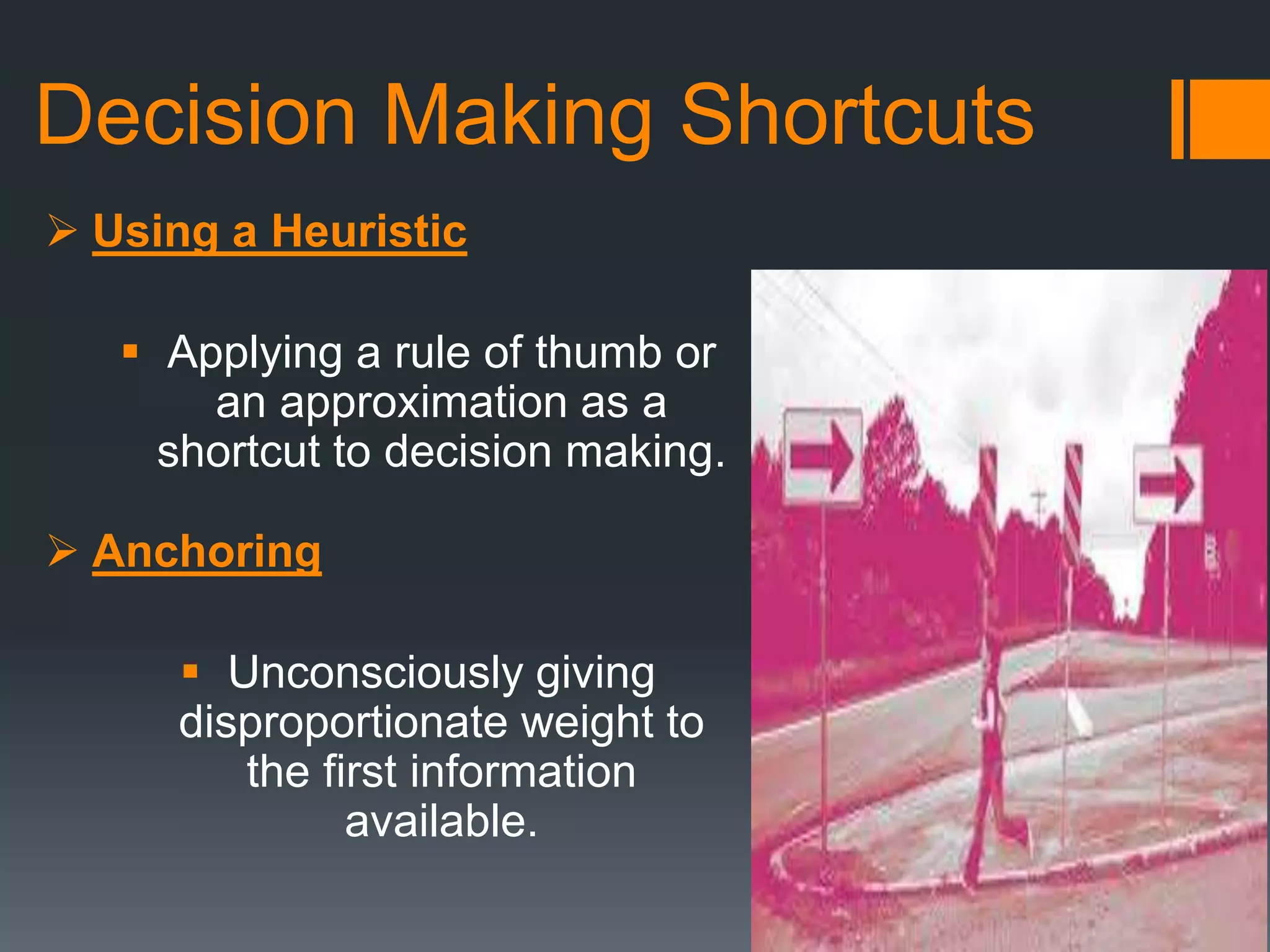 Decision Making Shortcuts
 Using a Heuristic
 Applying a rule of thumb or
an approximation as a
shortcut to decision making.
 Anchoring
 Unconsciously giving
disproportionate weight to
the first information
available.
 