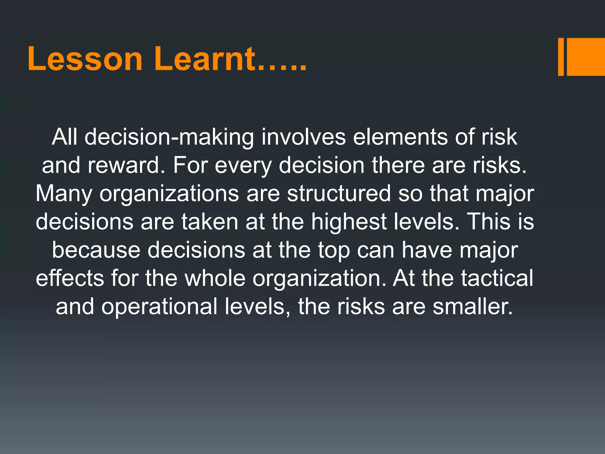Lesson Learnt…..
All decision-making involves elements of risk
and reward. For every decision there are risks.
Many organizations are structured so that major
decisions are taken at the highest levels. This is
because decisions at the top can have major
effects for the whole organization. At the tactical
and operational levels, the risks are smaller.
 