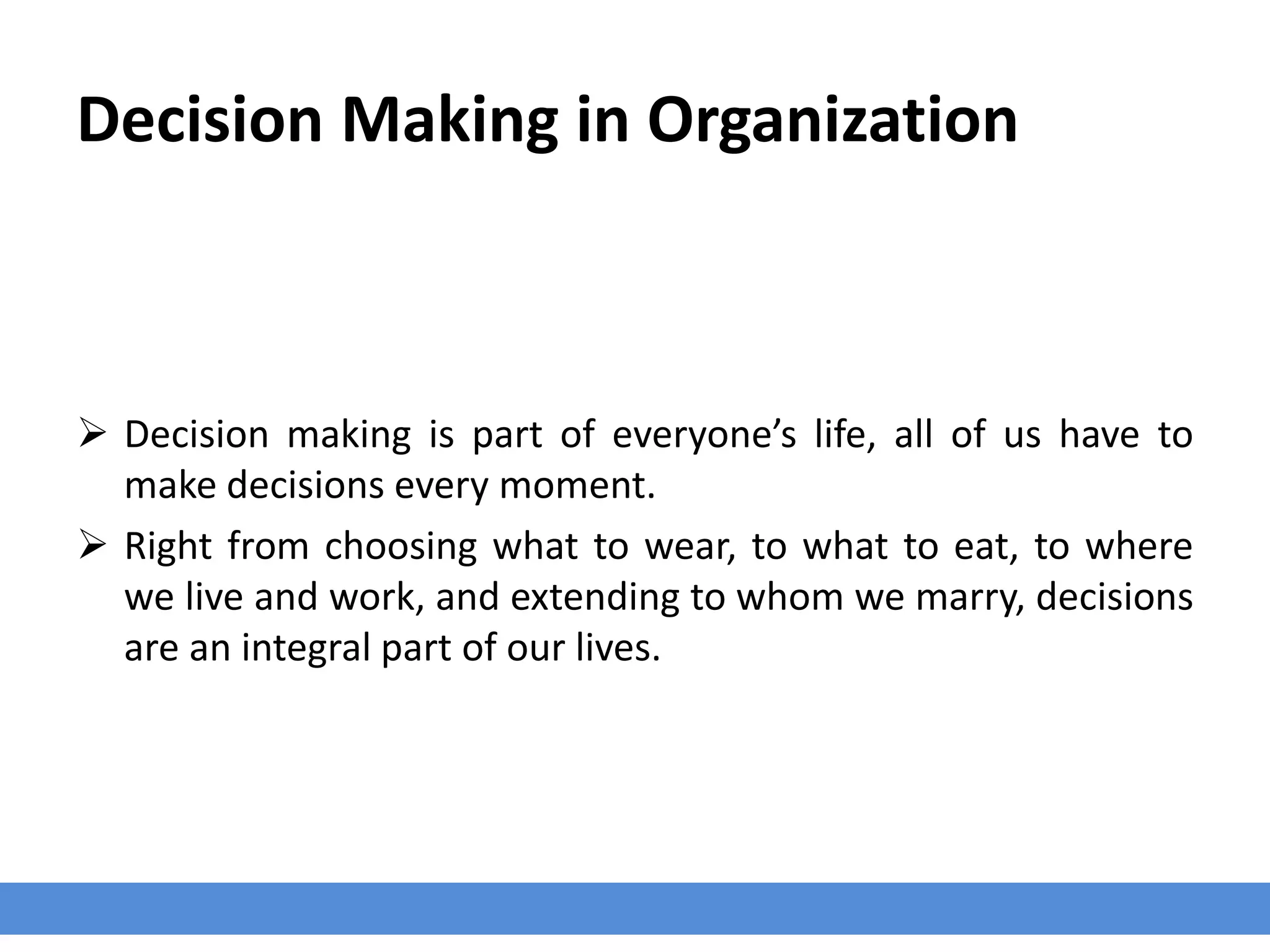 Decision Making in Organization
 Decision making is part of everyone’s life, all of us have to
make decisions every moment.
 Right from choosing what to wear, to what to eat, to where
we live and work, and extending to whom we marry, decisions
are an integral part of our lives.
 