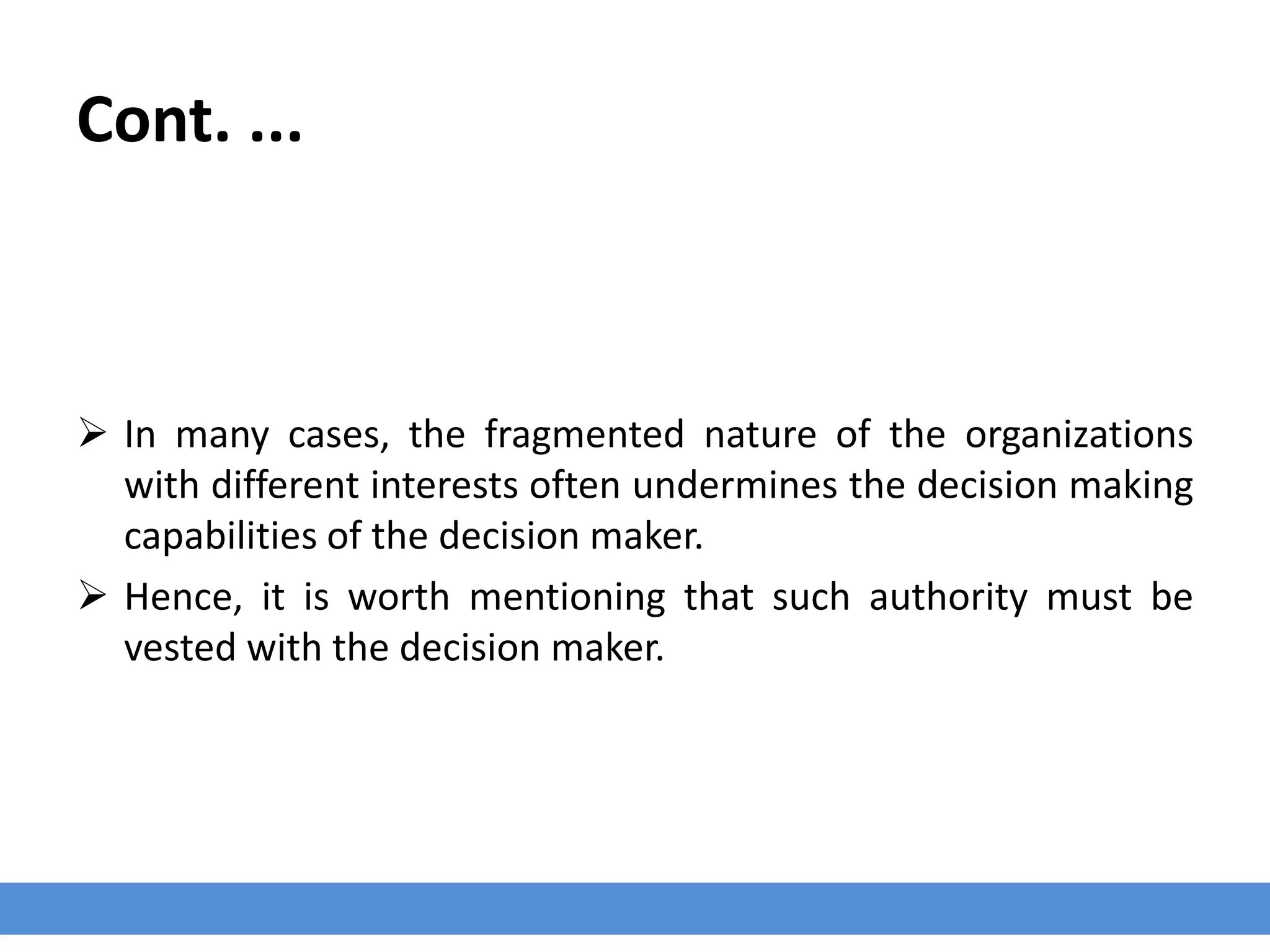 Cont. ...
 In many cases, the fragmented nature of the organizations
with different interests often undermines the decision making
capabilities of the decision maker.
 Hence, it is worth mentioning that such authority must be
vested with the decision maker.
 