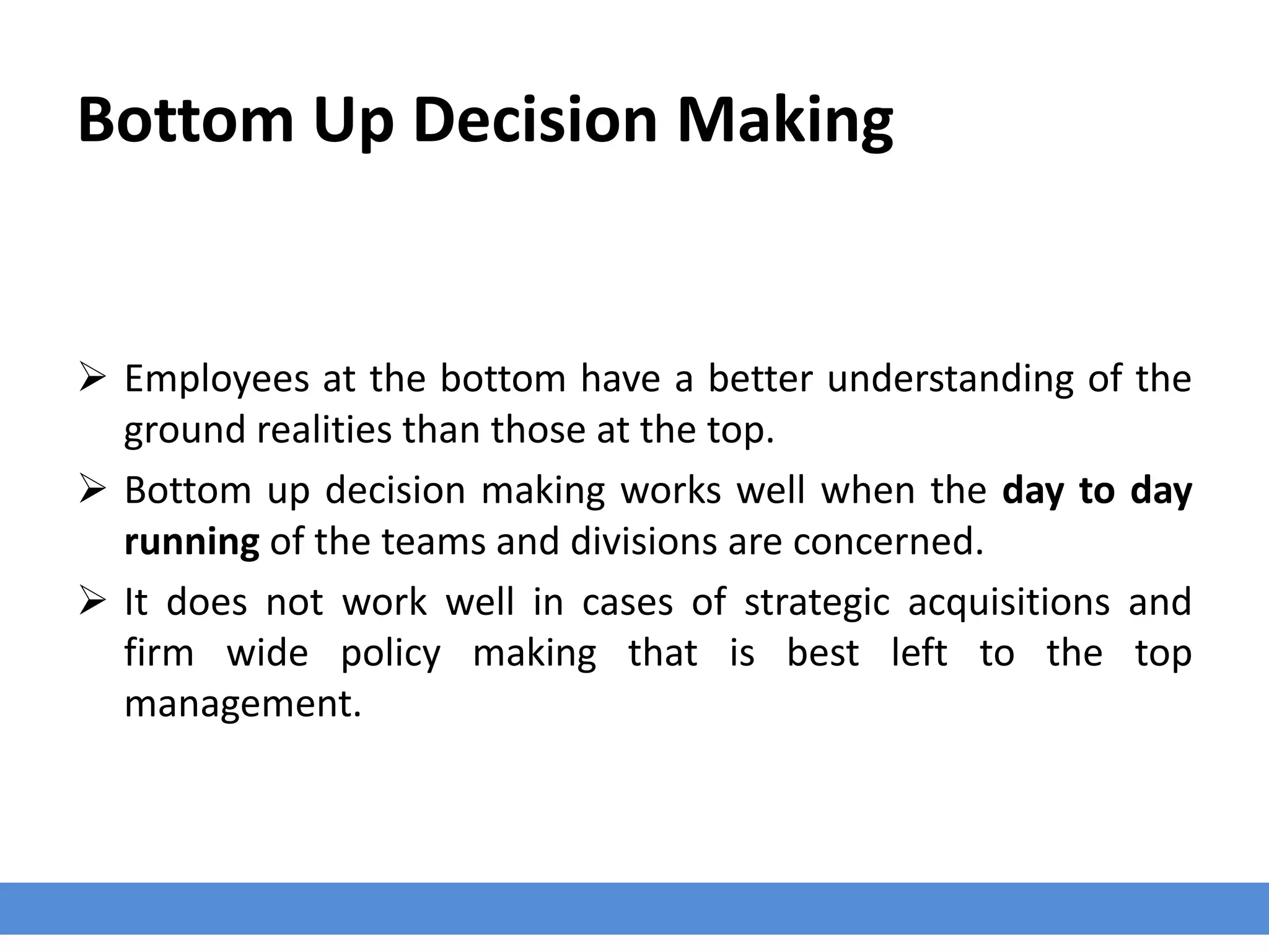 Bottom Up Decision Making
 Employees at the bottom have a better understanding of the
ground realities than those at the top.
 Bottom up decision making works well when the day to day
running of the teams and divisions are concerned.
 It does not work well in cases of strategic acquisitions and
firm wide policy making that is best left to the top
management.
 