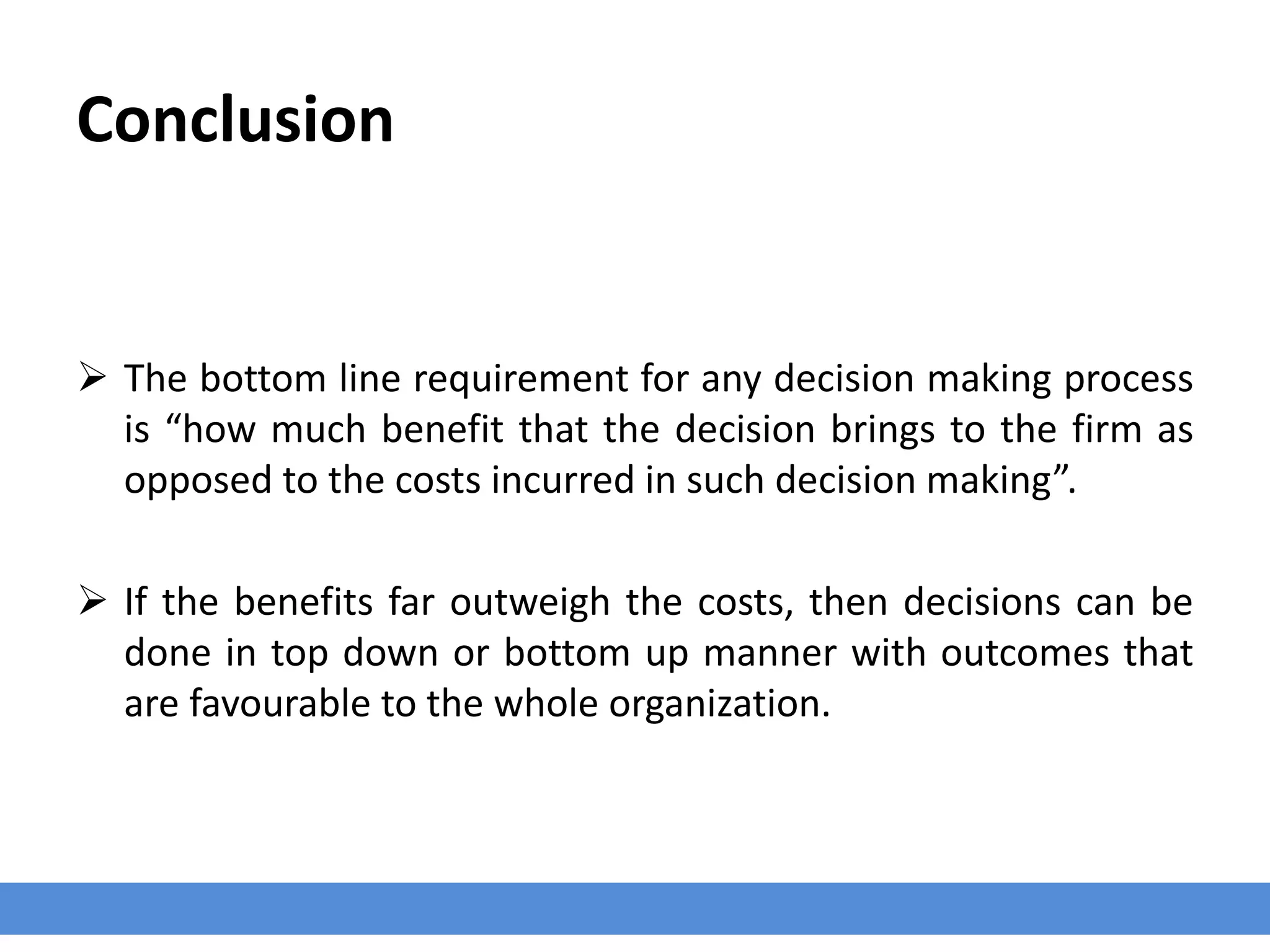 Conclusion
 The bottom line requirement for any decision making process
is “how much benefit that the decision brings to the firm as
opposed to the costs incurred in such decision making”.
 If the benefits far outweigh the costs, then decisions can be
done in top down or bottom up manner with outcomes that
are favourable to the whole organization.
 