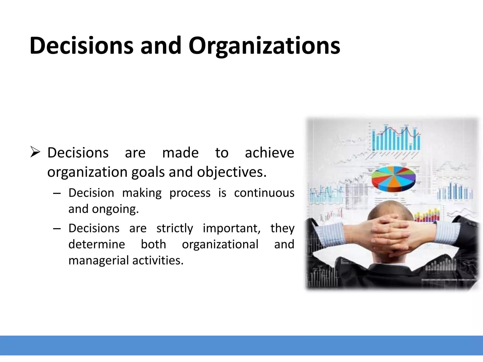 Decisions and Organizations
 Decisions are made to achieve
organization goals and objectives.
– Decision making process is continuous
and ongoing.
– Decisions are strictly important, they
determine both organizational and
managerial activities.
 