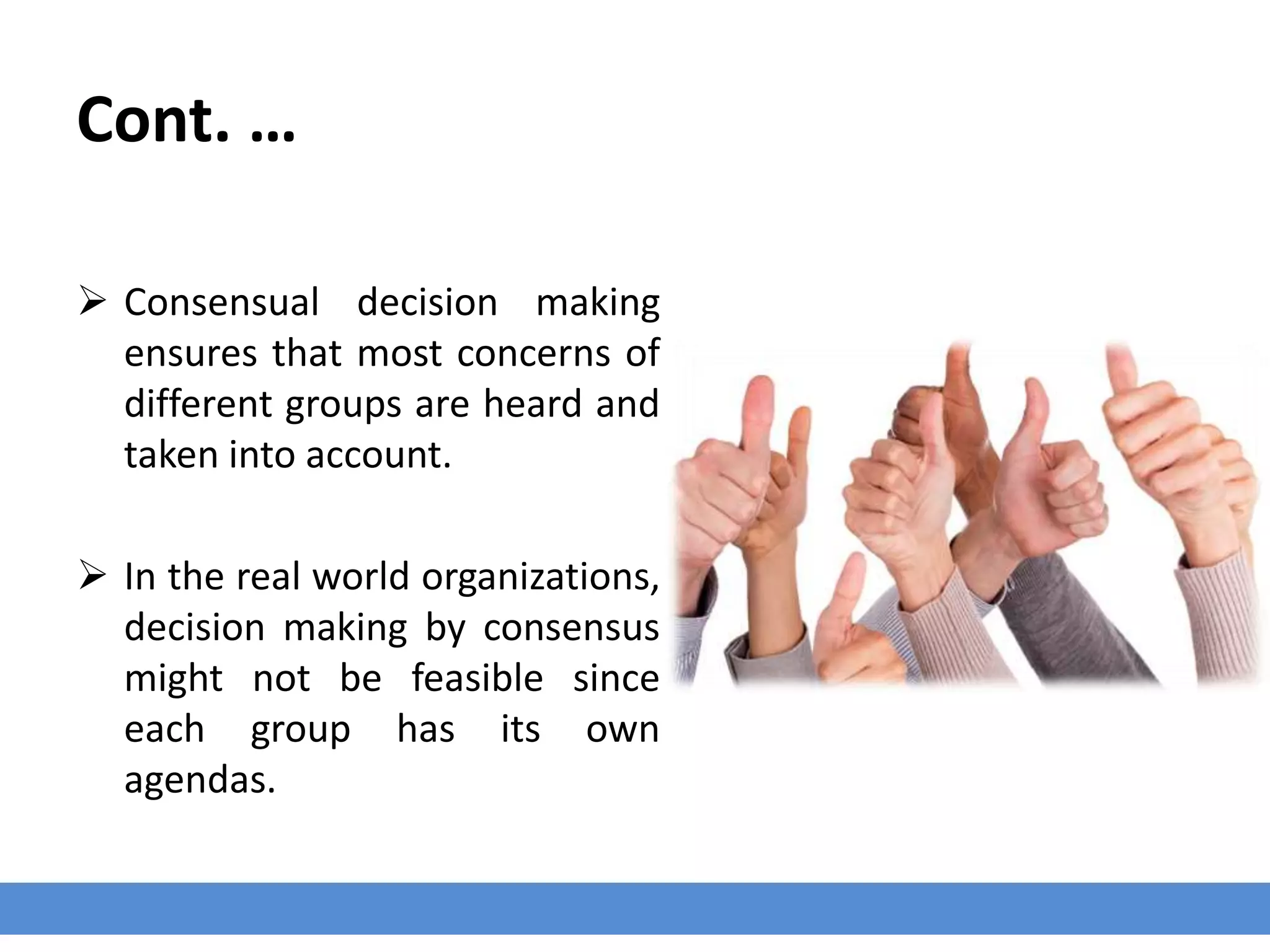 Cont. …
 Consensual decision making
ensures that most concerns of
different groups are heard and
taken into account.
 In the real world organizations,
decision making by consensus
might not be feasible since
each group has its own
agendas.
 