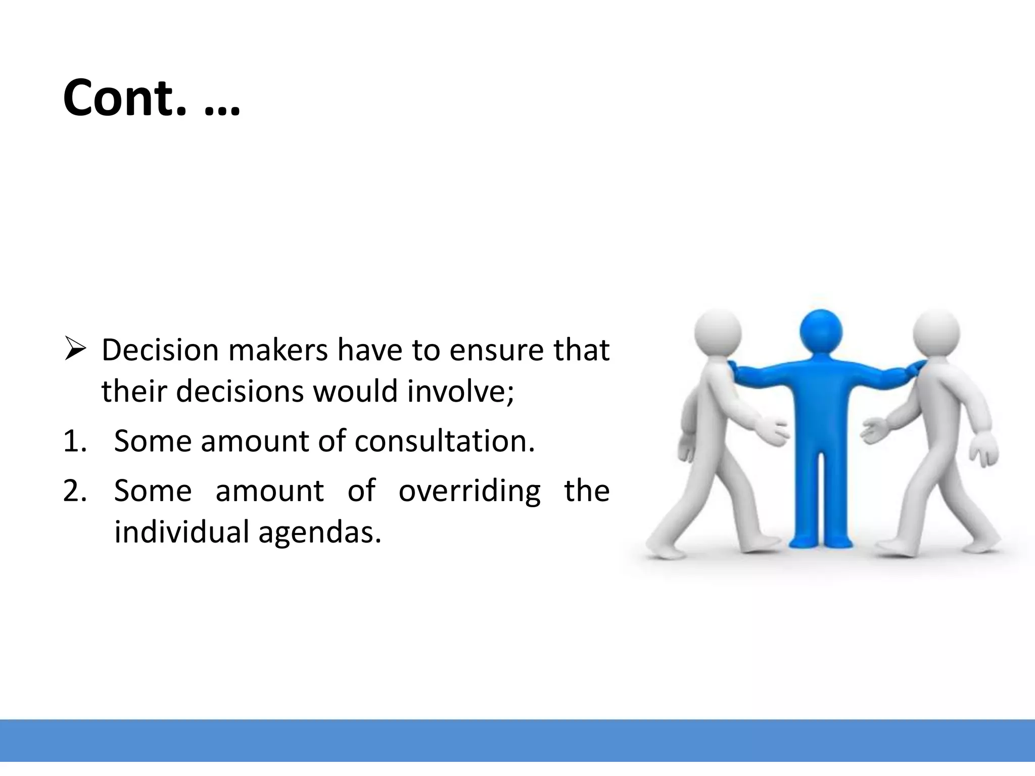 Cont. …
 Decision makers have to ensure that
their decisions would involve;
1. Some amount of consultation.
2. Some amount of overriding the
individual agendas.
 
