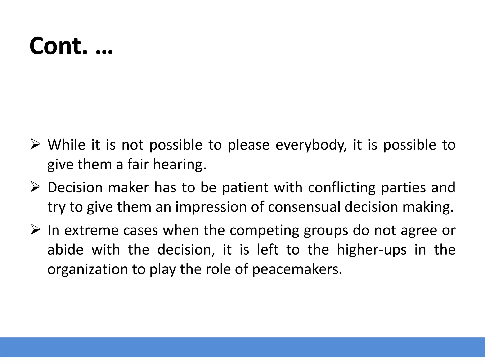 Cont. …
 While it is not possible to please everybody, it is possible to
give them a fair hearing.
 Decision maker has to be patient with conflicting parties and
try to give them an impression of consensual decision making.
 In extreme cases when the competing groups do not agree or
abide with the decision, it is left to the higher-ups in the
organization to play the role of peacemakers.
 