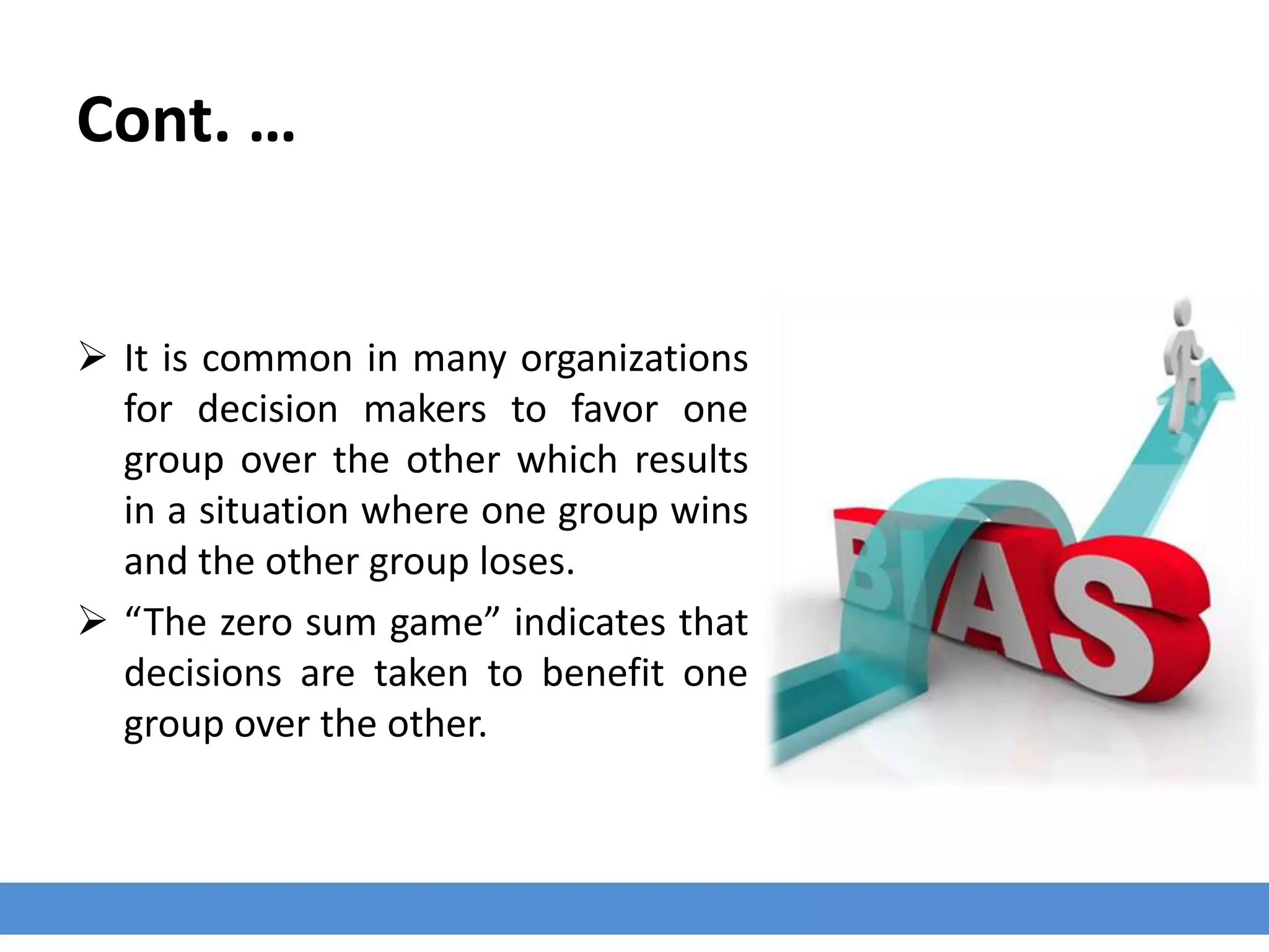 Cont. …
 It is common in many organizations
for decision makers to favor one
group over the other which results
in a situation where one group wins
and the other group loses.
 “The zero sum game” indicates that
decisions are taken to benefit one
group over the other.
 