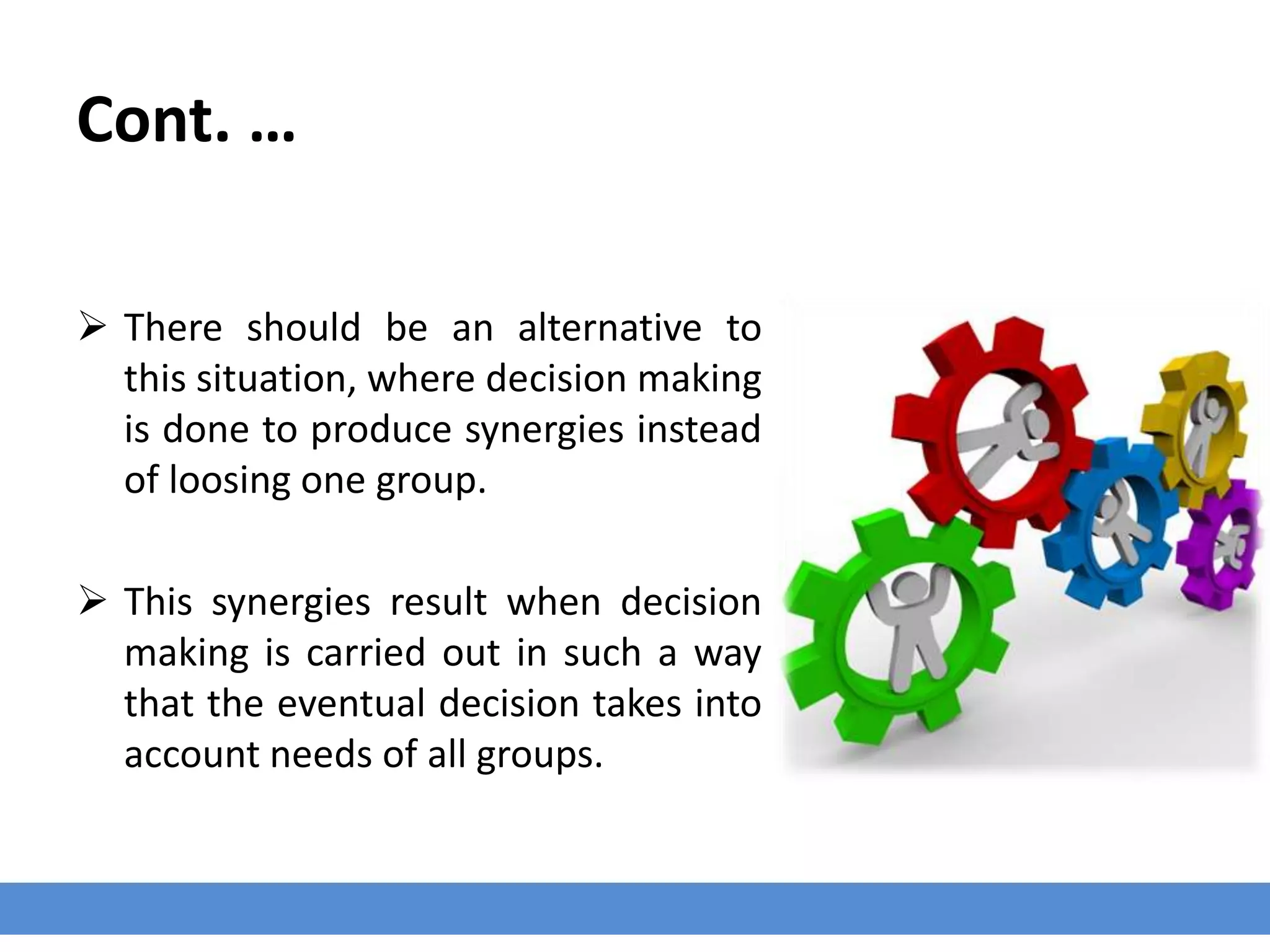 Cont. …
 There should be an alternative to
this situation, where decision making
is done to produce synergies instead
of loosing one group.
 This synergies result when decision
making is carried out in such a way
that the eventual decision takes into
account needs of all groups.
 