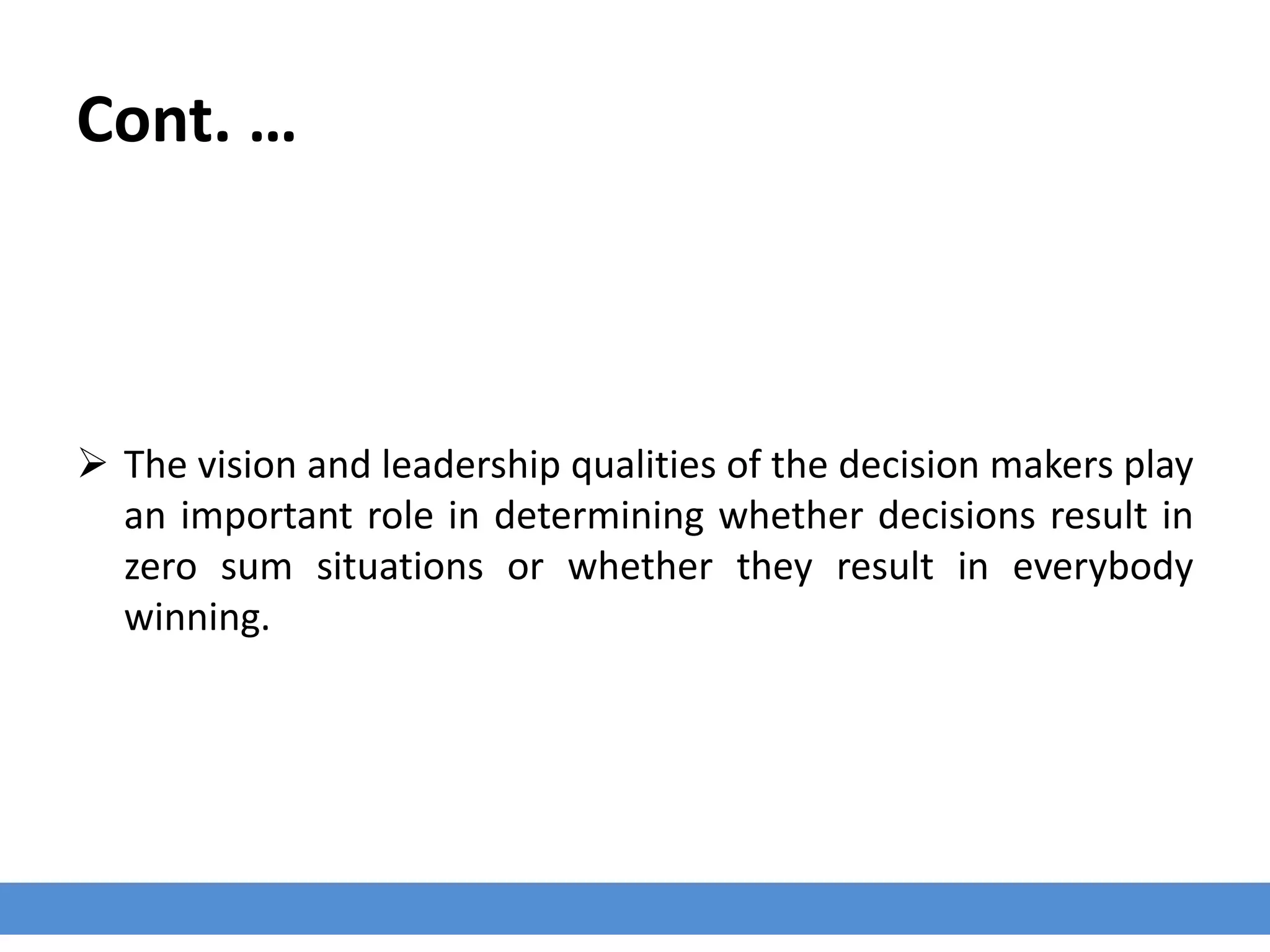 Cont. …
 The vision and leadership qualities of the decision makers play
an important role in determining whether decisions result in
zero sum situations or whether they result in everybody
winning.
 
