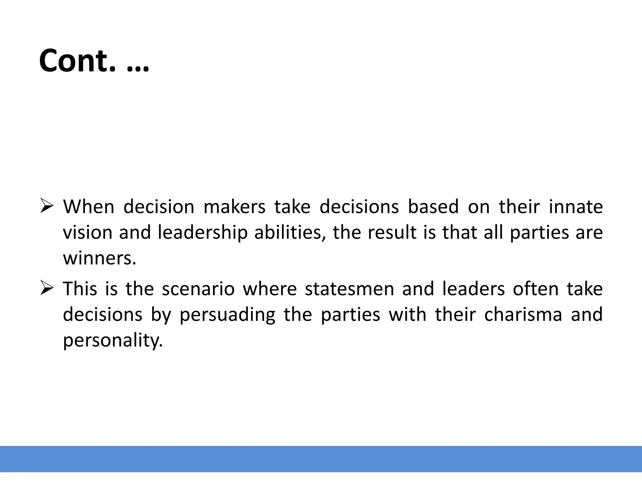 Cont. …
 When decision makers take decisions based on their innate
vision and leadership abilities, the result is that all parties are
winners.
 This is the scenario where statesmen and leaders often take
decisions by persuading the parties with their charisma and
personality.
 