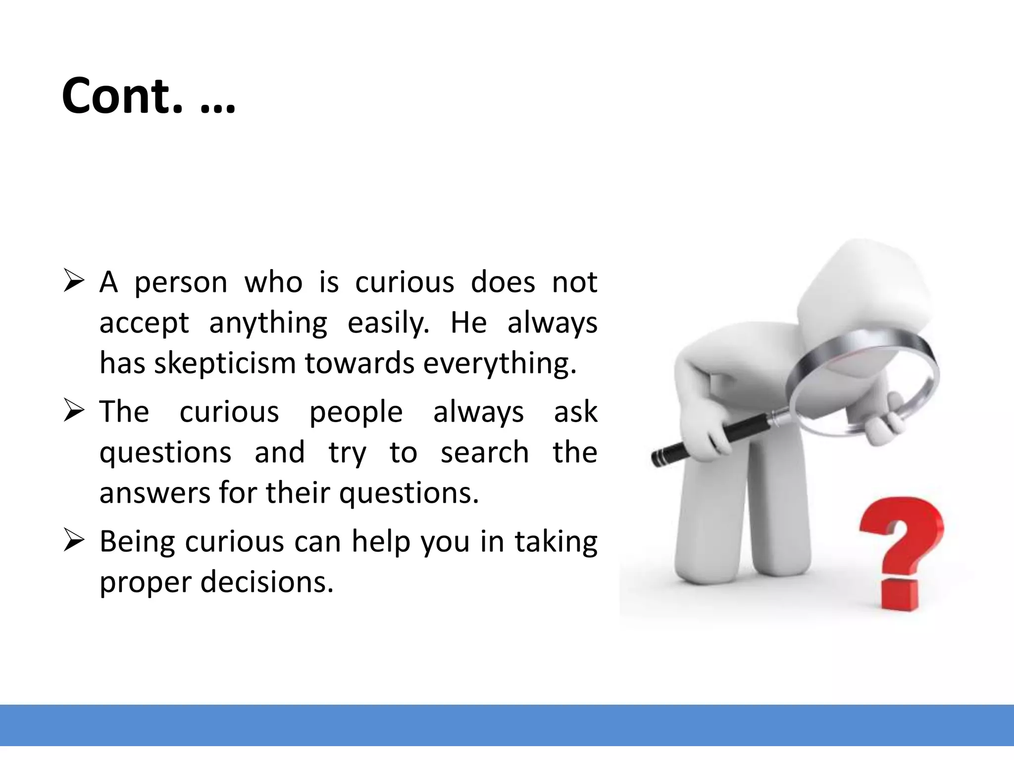Cont. …
 A person who is curious does not
accept anything easily. He always
has skepticism towards everything.
 The curious people always ask
questions and try to search the
answers for their questions.
 Being curious can help you in taking
proper decisions.
 
