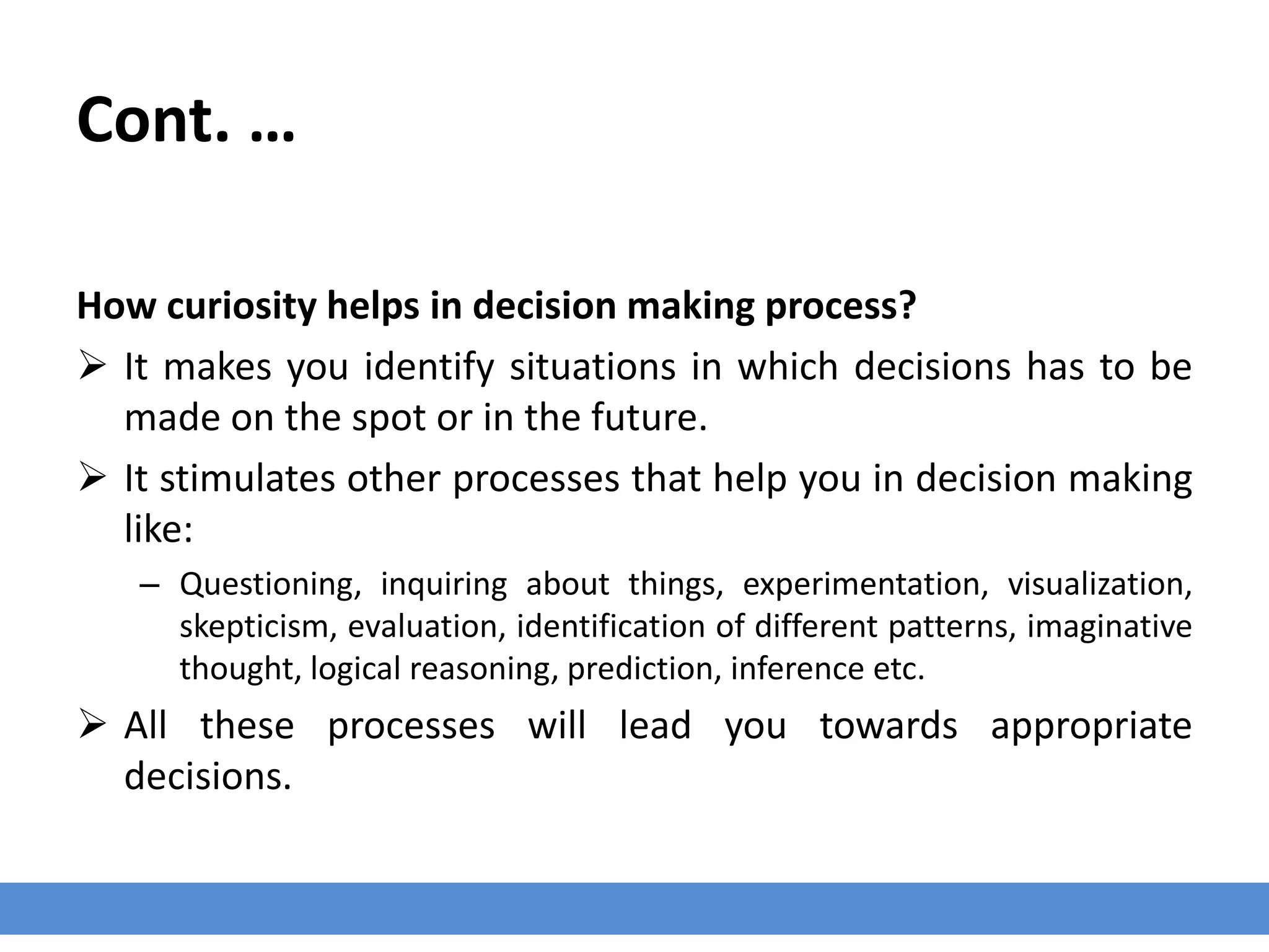 Cont. …
How curiosity helps in decision making process?
 It makes you identify situations in which decisions has to be
made on the spot or in the future.
 It stimulates other processes that help you in decision making
like:
– Questioning, inquiring about things, experimentation, visualization,
skepticism, evaluation, identification of different patterns, imaginative
thought, logical reasoning, prediction, inference etc.
 All these processes will lead you towards appropriate
decisions.
 