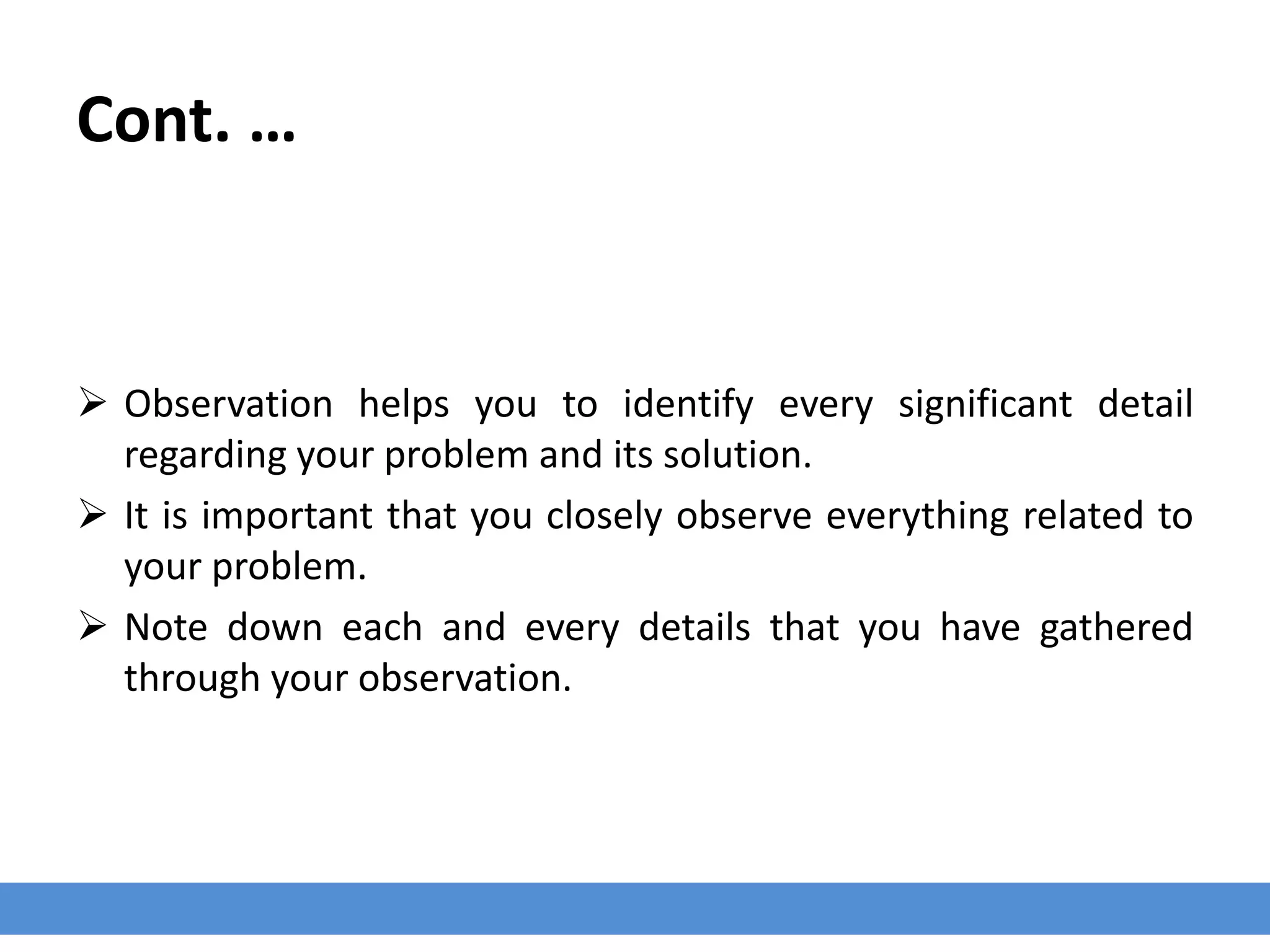 Cont. …
 Observation helps you to identify every significant detail
regarding your problem and its solution.
 It is important that you closely observe everything related to
your problem.
 Note down each and every details that you have gathered
through your observation.
 