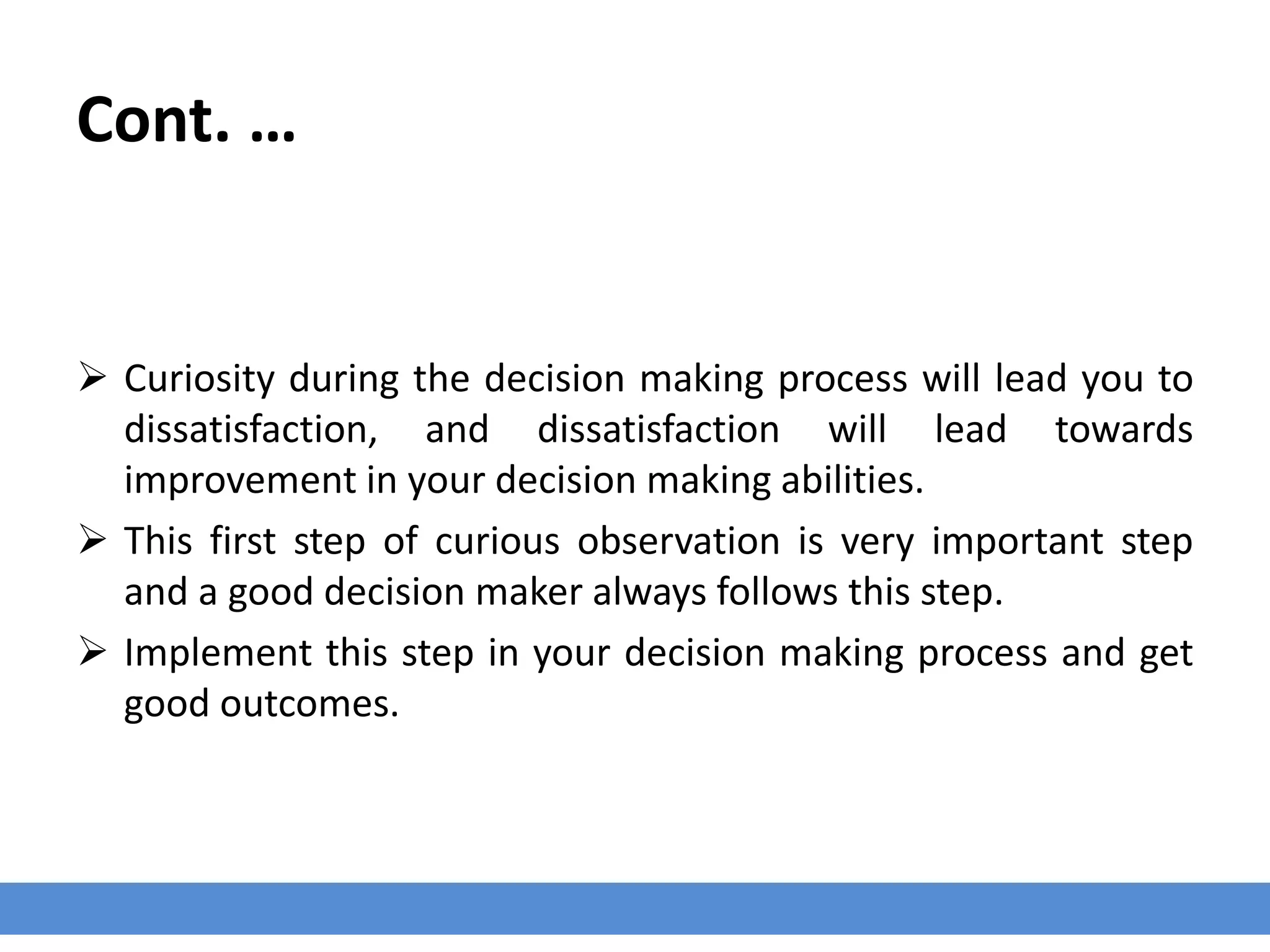 Cont. …
 Curiosity during the decision making process will lead you to
dissatisfaction, and dissatisfaction will lead towards
improvement in your decision making abilities.
 This first step of curious observation is very important step
and a good decision maker always follows this step.
 Implement this step in your decision making process and get
good outcomes.
 