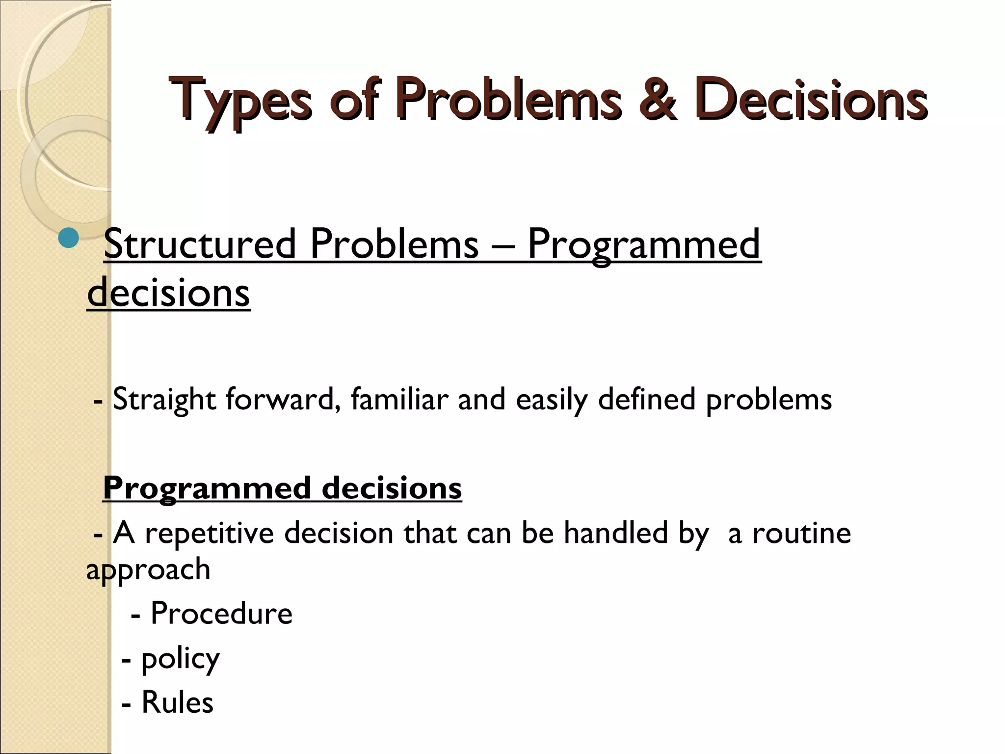 Types of Problems & DecisionsTypes of Problems & Decisions
 Structured Problems – Programmed
decisions
- Straight forward, familiar and easily defined problems
Programmed decisions
- A repetitive decision that can be handled by a routine
approach
- Procedure
- policy
- Rules
 