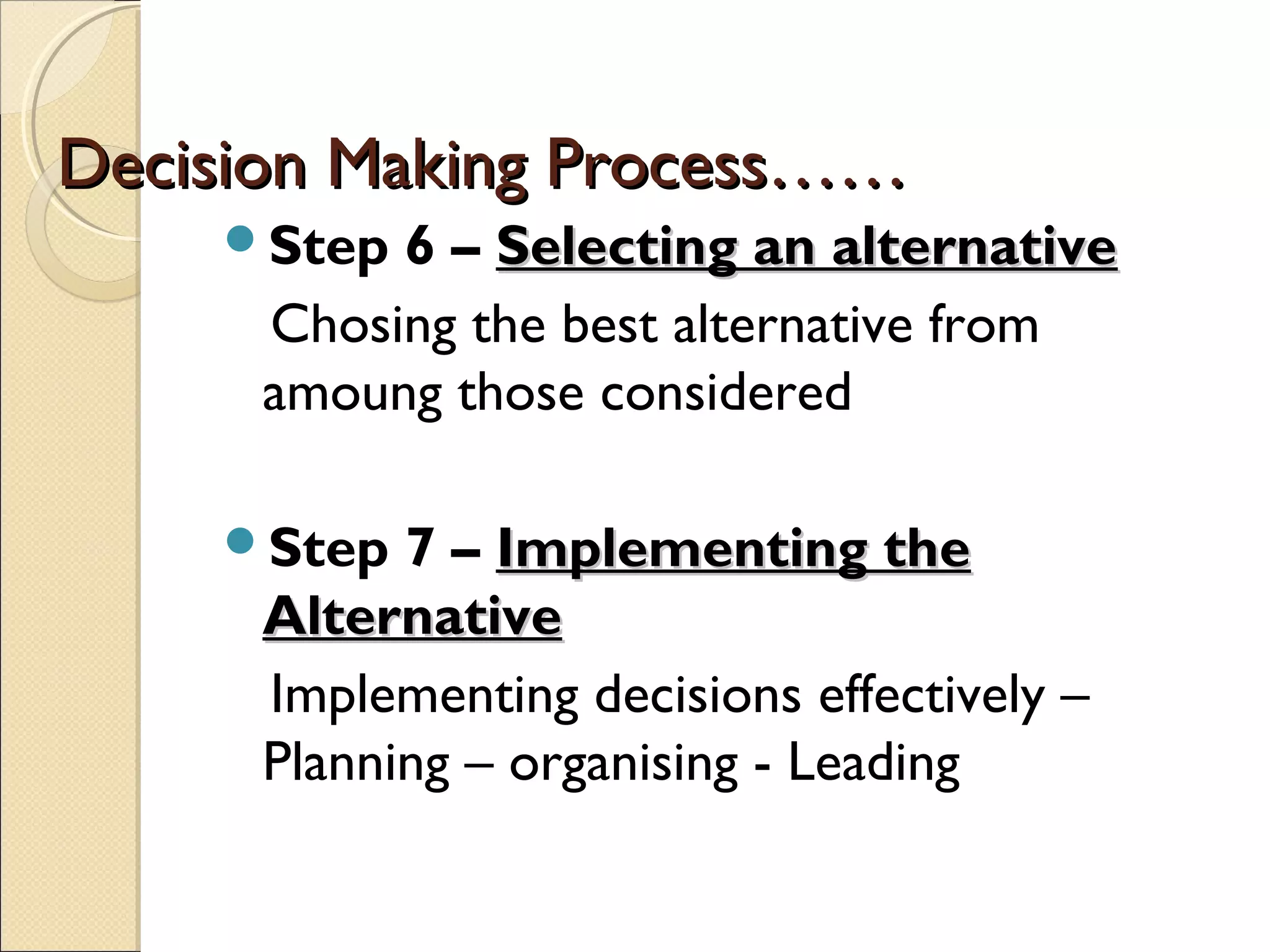 Decision Making Process……Decision Making Process……
Step 6 – Selecting an alternativeSelecting an alternative
Chosing the best alternative from
amoung those considered
Step 7 – Implementing theImplementing the
AlternativeAlternative
Implementing decisions effectively –
Planning – organising - Leading
 
